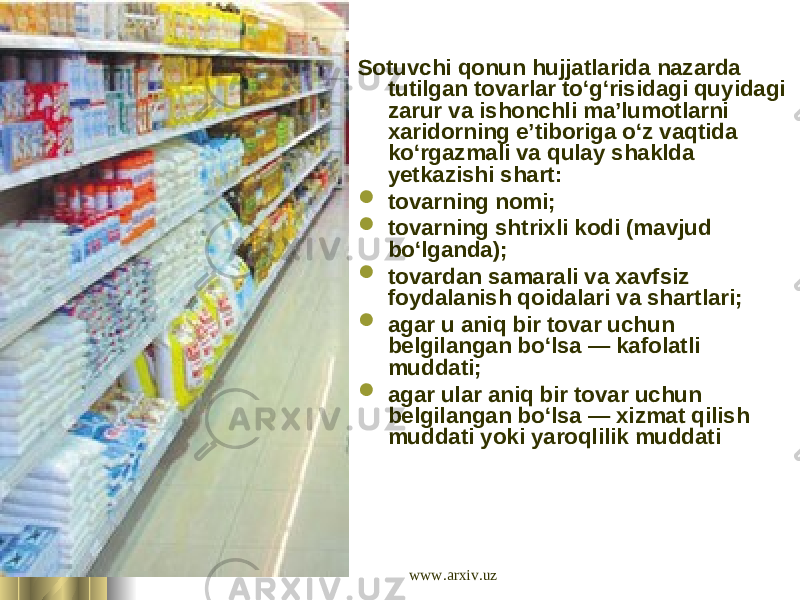  Sotuvchi qonun hujjatlarida nazarda tutilgan tovarlar to‘g‘risidagi quyidagi zarur va ishonchli ma’lumotlarni xaridorning e’tiboriga o‘z vaqtida ko‘rgazmali va qulay shaklda yetkazishi shart:  tovarning nomi;  tovarning shtrixli kodi (mavjud bo‘lganda);  tovardan samarali va xavfsiz foydalanish qoidalari va shartlari;  agar u aniq bir tovar uchun belgilangan bo‘lsa — kafolatli muddati;  agar ular aniq bir tovar uchun belgilangan bo‘lsa — xizmat qilish muddati yoki yaroqlilik muddati www.arxiv.uz 