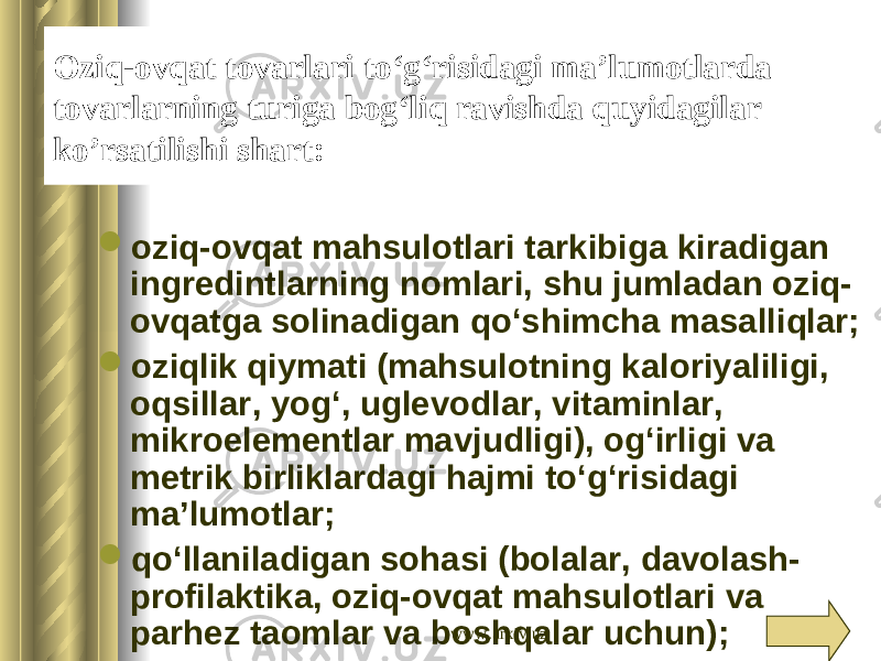 Oziq-ovqat tovarlari to‘g‘risidagi ma’lumotlarda tovarlarning turiga bog‘liq ravishda quyidagilar ko’rsatilishi shart:  oziq-ovqat mahsulotlari tarkibiga kiradigan ingredintlarning nomlari, shu jumladan oziq- ovqatga solinadigan qo‘shimcha masalliqlar;  oziqlik qiymati (mahsulotning kaloriyaliligi, oqsillar, yog‘, uglevodlar, vitaminlar, mikroelementlar mavjudligi), og‘irligi va metrik birliklardagi hajmi to‘g‘risidagi ma’lumotlar;  qo‘llaniladigan sohasi (bolalar, davolash- profilaktika, oziq-ovqat mahsulotlari va parhez taomlar va boshqalar uchun); www.arxiv.uz 