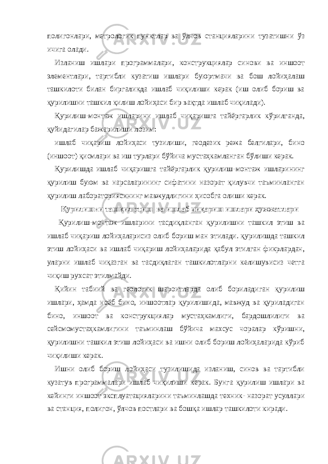 полигонлари, метрологик пунктлар ва ўлчов станцияларини тузатишни ўз ичига олади. Изланиш ишлари программалари, конструкциялар синови ва иншоот элементлари, тартибли кузатиш ишлари буюртмачи ва бош лойиҳалаш ташкилоти билан биргаликда ишлаб чиқилиши керак (иш олиб бориш ва қурилишни ташкил қилиш лойиҳаси бир вақтда ишлаб чиқилади). Қурилиш-монтаж ишларини ишлаб чиқаришга тайёргарлик кўрилганда, қуйидагилар бажарилиши лозим: ишлаб чиқариш лойиҳаси тузилиши, геодезик режа белгилари, бино (иншоот) қисмлари ва иш турлари бўйича мустаҳкамланган бўлиши керак. Қурилишда ишлаб чиқаришга тайёргарлик қурилиш-монтаж ишларининг қурилиш буюм ва нарсаларининг сифатини назорат қилувчи таъминланган қурилиш лабораториясининг мавжудлигини ҳисобга олиши керак. Қурилишни ташкил этиш ва ишлаб чиқариш ишлари ҳужжатлари Қурилиш-монтаж ишларини тасдиқланган қурилишни ташкил этиш ва ишлаб чиқариш лойиҳаларисиз олиб бориш ман этилади. қурилишда ташкил этиш лойиҳаси ва ишлаб чиқариш лойиҳаларида қабул этилган фикрлардан, уларни ишлаб чиқазган ва тасдиқлаган ташкилотларни келишувисиз четга чиқиш рухсат этилмайди. Қийин табиий ва геологик шароитларда олиб бориладиган қурилиш ишлари, ҳамда ноёб бино, иншоотлар қурилишида, мавжуд ва қуриладиган бино, иншоот ва конструкциялар мустаҳкамлиги, бардошлилиги ва сейсмомустаҳкамлигини таъминлаш бўйича махсус чоралар кўришни, қурилишни ташкил этиш лойиҳаси ва ишни олиб бориш лойиҳаларида кўриб чиқилиши керак. Ишни олиб бориш лойиҳаси тузилишида изланиш, синов ва тартибли кузатув программалари ишлаб чиқилиши керак. Бунга қурилиш ишлари ва кейинги иншоот эксплуатацияларини таъминлашда техник- назорат усуллари ва станция, полигон, ўлчов постлари ва бошқа ишлар ташкилоти киради. 