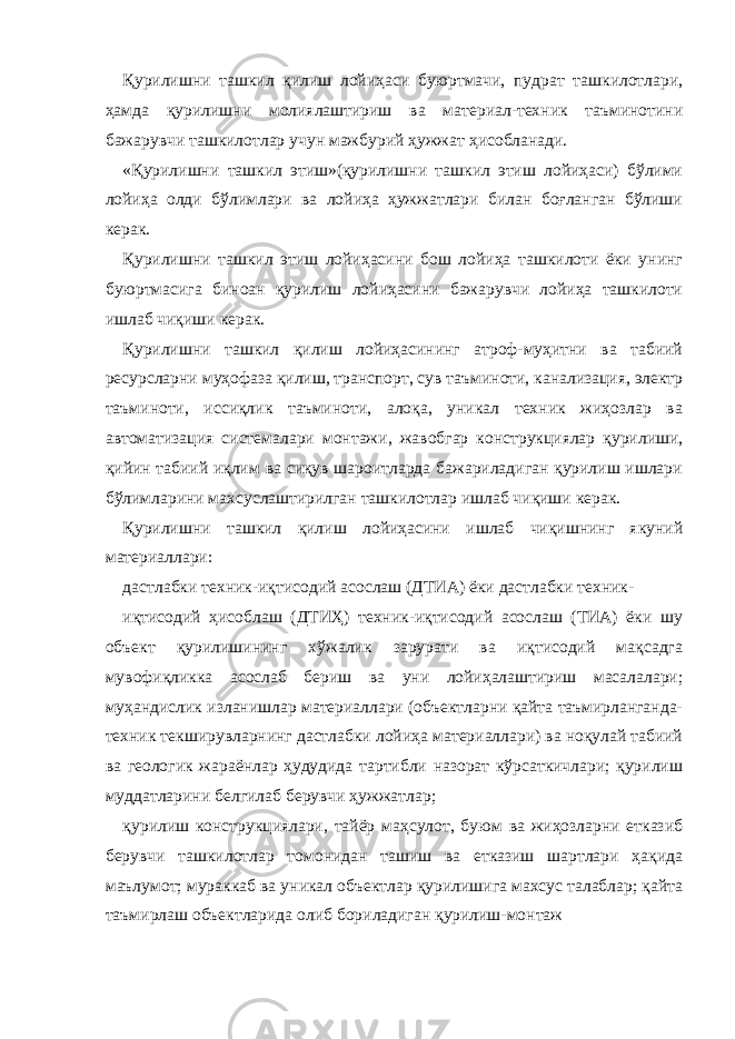 Қурилишни ташкил қилиш лойиҳаси буюртмачи, пудрат ташкилотлари, ҳамда қурилишни молиялаштириш ва материал-техник таъминотини бажарувчи ташкилотлар учун мажбурий ҳужжат ҳисобланади. «Қурилишни ташкил этиш»(қурилишни ташкил этиш лойиҳаси) бўлими лойиҳа олди бўлимлари ва лойиҳа ҳужжатлари билан боғланган бўлиши керак. Қурилишни ташкил этиш лойиҳасини бош лойиҳа ташкилоти ёки унинг буюртмасига биноан қурилиш лойиҳасини бажарувчи лойиҳа ташкилоти ишлаб чиқиши керак. Қурилишни ташкил қилиш лойиҳасининг атроф-муҳитни ва табиий ресурсларни муҳофаза қилиш, транспорт, сув таъминоти, канализация, электр таъминоти, иссиқлик таъминоти, алоқа, уникал техник жиҳозлар ва автоматизация системалари монтажи, жавобгар конструкциялар қурилиши, қийин табиий иқлим ва сиқув шароитларда бажариладиган қурилиш ишлари бўлимларини махсуслаштирилган ташкилотлар ишлаб чиқиши керак. Қурилишни ташкил қилиш лойиҳасини ишлаб чиқишнинг якуний материаллари: дастлабки техник-иқтисодий асослаш (ДТИА) ёки дастлабки техник- иқтисодий ҳисоблаш (ДТИҲ) техник-иқтисодий асослаш (ТИА) ёки шу объект қурилишининг хўжалик зарурати ва иқтисодий мақсадга мувофиқликка асослаб бериш ва уни лойиҳалаштириш масалалари; муҳандислик изланишлар материаллари (объектларни қайта таъмирланганда- техник текширувларнинг дастлабки лойиҳа материаллари) ва ноқулай табиий ва геологик жараёнлар ҳудудида тартибли назорат кўрсаткичлари; қурилиш муддатларини белгилаб берувчи ҳужжатлар; қурилиш конструкциялари, тайёр маҳсулот, буюм ва жиҳозларни етказиб берувчи ташкилотлар томонидан ташиш ва етказиш шартлари ҳақида маълумот; мураккаб ва уникал объектлар қурилишига махсус талаблар; қайта таъмирлаш объектларида олиб бориладиган қурилиш-монтаж 