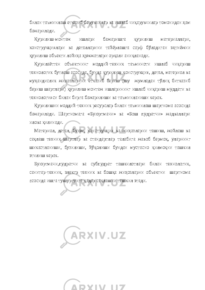 билан таъминлаш етказиб берувчилар ва ишлаб чиқарувчилар томонидан ҳам бажарилади. Қурилиш-монтаж ишлари бажаришга қурилиш материаллари, конструкциялари ва деталларини тайёрлашга сарф бўладиган эҳтиёжни қурилиш объекти лойиҳа ҳужжатлари орқали аниқланади. Қурилаётган объектнинг моддий-техник таъминоти ишлаб чиқариш технологик бутлаш асосида, бунда қурилиш конструкция, детал, материал ва муҳандислик жиҳозларини етказиб бериш (шу жумладан тўлиқ битказиб бериш шартлари) қурилиш-монтаж ишларининг ишлаб чиқариш муддати ва технологияси билан бирга бажарилиши ва таъминланиши керак. Қурилишни моддий-техник ресурслар билан таъминлаш шартнома асосида бажарилади. Шартномага «Буюртмачи» ва «Бош пудратчи» жадваллари илова қилинади. Материал, детал, буюм, конструкция ва жиҳозларни ташиш, жойлаш ва сақлаш техник шартлар ва стандартлар талабига жавоб бермоқ, уларнинг шикастланиши, бузилиши, йўқолиши бундан мустасно қилмоқни ташкил этилиш керак. Буюртмачи,пудратчи ва субпудрат ташкилотлари билан технологик, санитар-техник, электр техник ва бошқа жиҳозларни объектни шартнома а сосида ишга тушургунга қадар сақлашни ташкил этади. 