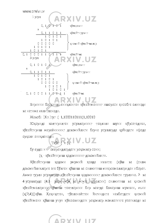 www.arxiv.uz 1-усул 0, 1 0 1 0 1 -кўпаювчи х 0, 1 1 0 1 1 -кўпайтирувчи 1 0 1 0 1 1 0 1 0 1 0 0 0 0 0 -қисмий кўпайтмалар 1 0 1 0 1 1 0 1 0 1 0, 1 0 0 0 1 1 0 1 1 1 -кўпайтма 3-усул 0, 1 0 1 0 1 -кўпаювчи х 0, 1 1 0 1 1 -кўпайтирувчи 1 0 1 0 1 1 0 1 0 1 0 0 0 0 0 -қисмий кўпайтмалар 1 0 1 0 1 1 0 1 0 1 0, 1 0 0 0 1 1 0 1 1 1 -кўпайтма Биринчи босқичда аниқланган кўпайтманинг ишораси ҳисобга олинади ва натижа яхлитланади. Жавоб: [Хз ]туг ( 1,1000110111(1,10010 Юқорида келтирилган усулларнинг таҳлили шуни кўрсатадики, кўпайтириш жараёнининг давомийлиги барча усулларда қуйидаги ифода орқали аниқланади: Ткўп ( н (қ бу ерда: н - операндлардаги рақамлар сони; (қ - кўпайтириш қадамининг давомийлиги. Кўпайтириш қадами умумий ҳолда иккита: (кўш ва (силж давомийликларга эга бўлган қўшиш ва силжитиш микроамалларидан иборат. Аммо турли усулларда кўпайтириш қадамининг давомийлиги турлича. 2- ва 4-усулларда (4.1- расм «б» ва «г»га қаралсин) силжитиш ва қисмий кўпайтмаларини қўшиш тактларини бир вактда бажариш мумкин, яъни (қ(2,4)((кўш. Ҳақиқатан, тўпланаётган йиғиндига навбатдаги қисмий кўпайтмани қўшиш учун кўпаювчидаги рақамлар жамлагичга узатилади ва 