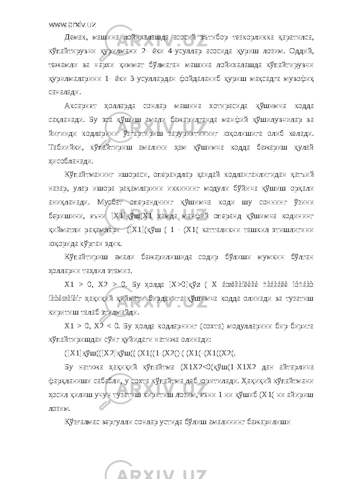 www.arxiv.uz Демак, машина лойихалашда асосий эътибор тезкорликка қаратилса, кўпайтирувчи қурилмани 2- ёки 4-усуллар асосида қуриш лозим. Оддий, тежамли ва нархи қиммат бўлмаган машина лойихалашда кўпайтирувчи қурилмаларини 1- ёки 3-усуллардан фойдаланиб қуриш мақсадга мувофиқ саналади. Аксарият ҳолларда сонлар машина хотирасида қўшимча кодда сақланади. Бу эса қўшиш амали бажарилганда манфий қўшилувчилар ва йиғинди кодларини ўзгартириш заруриятининг юқолишига олиб келади. Табиийки, кўпайтириш амалини ҳам қўшимча кодда бажариш қулай ҳисобланади. Кўпайтманинг ишораси, операндлар қандай кодланганлигидан қатъий назар, улар ишора рақамларини иккининг модули бўйича қўшиш орқали аниқланади. Мусбат операнднинг қўшимча коди шу соннинг ўзини беришини, яъни [Х1]қўш(Х1 ҳамда манфий операнд қўшимча кодининг қийматли рақамлари ([Х1](қўш ( 1 - (Х1( катталикни ташкил этишлигини юқорида кўрган эдик. Кўпайтириш амали бажарилишида содир бўлиши мумкин бўлган ҳолларни таҳлил этамиз. Х1 > 0, Х2 > 0. Бу ҳолда [Х>0]қўø ( Х áœëãàíëèãè ñàáàáëè ìóñáàò íàòèæàíèíг ҳақиқий қиймати бирданига қўшимча кодда олинади ва тузатиш киритиш талаб этилмайди. Х1 > 0, Х2 < 0. Бу ҳолда кодларнинг (сохта) модулларини бир-бирига кўпайтиришдан сўнг қуйидаги натижа олинади: ([Х1]қўш(([Х2]қўш(( (Х1((1-(Х2() ( (Х1(-(Х1((Х2(. Бу натижа ҳақиқий кўпайтма (Х1Х2<0(қўш(1-Х1Х2 дан айтарлича фарқланиши сабабли, у сохта кўпайтма деб юритилади. Ҳақиқий кўпайтмани ҳосил қилиш учун тузатиш киритиш лозим, яъни 1 ни қўшиб (Х1( ни айириш лозим. Қўзғалмас вергулли сонлар устида бўлиш амалининг бажарилиши 