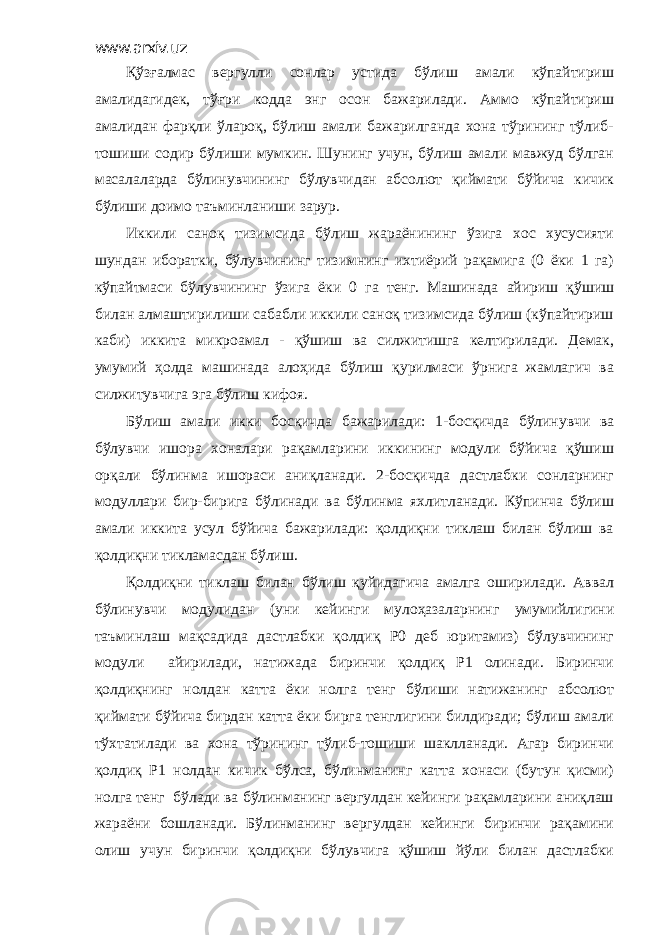 www.arxiv.uz Қўзғалмас вергулли сонлар устида бўлиш амали кўпайтириш амалидагидек, тўғри кодда энг осон бажарилади. Аммо кўпайтириш амалидан фарқли ўлароқ, бўлиш амали бажарилганда хона тўрининг тўлиб- тошиши содир бўлиши мумкин. Шунинг учун, бўлиш амали мавжуд бўлган масалаларда бўлинувчининг бўлувчидан абсолют қиймати бўйича кичик бўлиши доимо таъминланиши зарур. Иккили саноқ тизимсида бўлиш жараёнининг ўзига хос хусусияти шундан иборатки, бўлувчининг тизимнинг ихтиёрий рақамига (0 ёки 1 га) кўпайтмаси бўлувчининг ўзига ёки 0 га тенг. Машинада айириш қўшиш билан алмаштирилиши сабабли иккили саноқ тизимсида бўлиш (кўпайтириш каби) иккита микроамал - қўшиш ва силжитишга келтирилади. Демак, умумий ҳолда машинада алоҳида бўлиш қурилмаси ўрнига жамлагич ва силжитувчига эга бўлиш кифоя. Бўлиш амали икки босқичда бажарилади: 1-босқичда бўлинувчи ва бўлувчи ишора хоналари рақамларини иккининг модули бўйича қўшиш орқали бўлинма ишораси аниқланади. 2-босқичда дастлабки сонларнинг модуллари бир-бирига бўлинади ва бўлинма яхлитланади. Кўпинча бўлиш амали иккита усул бўйича бажарилади: қолдиқни тиклаш билан бўлиш ва қолдиқни тикламасдан бўлиш. Қолдиқни тиклаш билан бўлиш қуйидагича амалга оширилади. Аввал бўлинувчи модулидан (уни кейинги мулоҳазаларнинг умумийлигини таъминлаш мақсадида дастлабки қолдиқ Р0 деб юритамиз) бўлувчининг модули айирилади, натижада биринчи қолдиқ Р1 олинади. Биринчи қолдиқнинг нолдан катта ёки нолга тенг бўлиши натижанинг абсолют қиймати бўйича бирдан катта ёки бирга тенглигини билдиради; бўлиш амали тўхтатилади ва хона тўрининг тўлиб-тошиши шаклланади. Агар биринчи қолдиқ Р1 нолдан кичик бўлса, бўлинманинг катта хонаси (бутун қисми) нолга тенг бўлади ва бўлинманинг вергулдан кейинги рақамларини аниқлаш жараёни бошланади. Бўлинманинг вергулдан кейинги биринчи рақамини олиш учун биринчи қолдиқни бўлувчига қўшиш йўли билан дастлабки 