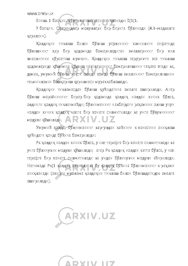 www.arxiv.uz Ечиш. 1-босқич. Бўлинма ишораси аниқланади: 0(1(1. 2-босқич. Операндлар молуллари бир-бирига бўлинади (4.1–жадвалга қаралсин). Қолдиқни тиклаш билан бўлиш усулининг камчилиги сифатида бўлишнинг ҳар бир қадамида бажариладиган амалларнинг бир хил эмаслигини кўрсатиш мумкин. Қолдиқни тиклаш зарурияти эса тиклаш қадамларида қўшимча қўшиш тактларининг бажарилишини тақозо этади ва, демак, умумий бўлиш вақти ошади ҳамда бўлиш амалининг бажарилишини таъминловчи бошқариш қурилмаси мураккаблашади. Қолдиқни тикламасдан бўлиш қуйидагича амалга оширилади. Агар бўлиш жараёнининг бирор-бир қадамида қолдиқ нолдан кичик бўлса, олдинги қолдиқ тикланмайди; бўлинманинг навбатдаги рақамини олиш учун нолдан кичик қолдиқ чапга бир хонага силжитилади ва унга бўлувчининг модули қўшилади. Умумий ҳолда, бўлинманинг вергулдан кейинги к-хонасини аниқлаш қуйидаги қоида бўйича бажарилади: Рк қолдиқ нолдан кичик бўлса, у чап тарафга бир хонага силжитилади ва унга бўлинувчи модули қўшилади; агар Рк қолдиқ нолдан катта бўлса, у чап тарафга бир хонага силжитилади ва ундан бўлинувчи модули айирилади. Натижада Рк(1 қолдиқ олинади ва бу қолдиқ бўйича бўлинманинг к-рақами аниқланади (охирги муолажа қолдиқни тиклаш билан бўлишдагидек амалга оширилади). 