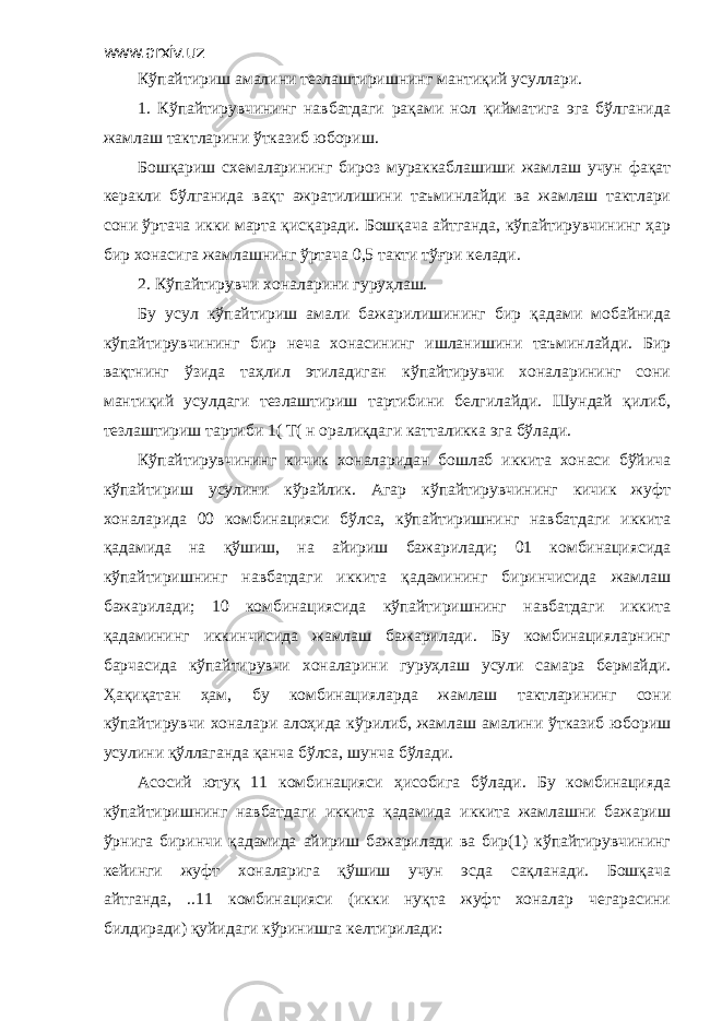 www.arxiv.uz Кўпайтириш амалини тезлаштиришнинг мантиқий усуллари. 1. Кўпайтирувчининг навбатдаги рақами нол қийматига эга бўлганида жамлаш тактларини ўтказиб юбориш. Бошқариш схемаларининг бироз мураккаблашиши жамлаш учун фақат керакли бўлганида вақт ажратилишини таъминлайди ва жамлаш тактлари сони ўртача икки марта қисқаради. Бошқача айтганда, кўпайтирувчининг ҳар бир хонасига жамлашнинг ўртача 0,5 такти тўғри келади. 2. Кўпайтирувчи хоналарини гуруҳлаш. Бу усул кўпайтириш амали бажарилишининг бир қадами мобайнида кўпайтирувчининг бир неча хонасининг ишланишини таъминлайди. Бир вақтнинг ўзида таҳлил этиладиган кўпайтирувчи хоналарининг сони мантиқий усулдаги тезлаштириш тартибини белгилайди. Шундай қилиб, тезлаштириш тартиби 1( Т( н оралиқдаги катталикка эга бўлади. Кўпайтирувчининг кичик хоналаридан бошлаб иккита хонаси бўйича кўпайтириш усулини кўрайлик. Агар кўпайтирувчининг кичик жуфт хоналарида 00 комбинацияси бўлса, кўпайтиришнинг навбатдаги иккита қадамида на қўшиш, на айириш бажарилади; 01 комбинациясида кўпайтиришнинг навбатдаги иккита қадамининг биринчисида жамлаш бажарилади; 10 комбинациясида кўпайтиришнинг навбатдаги иккита қадамининг иккинчисида жамлаш бажарилади. Бу комбинацияларнинг барчасида кўпайтирувчи хоналарини гуруҳлаш усули самара бермайди. Ҳақиқатан ҳам, бу комбинацияларда жамлаш тактларининг сони кўпайтирувчи хоналари алоҳида кўрилиб, жамлаш амалини ўтказиб юбориш усулини қўллаганда қанча бўлса, шунча бўлади. Асосий ютуқ 11 комбинацияси ҳисобига бўлади. Бу комбинацияда кўпайтиришнинг навбатдаги иккита қадамида иккита жамлашни бажариш ўрнига биринчи қадамида айириш бажарилади ва бир(1) кўпайтирувчининг кейинги жуфт хоналарига қўшиш учун эсда сақланади. Бошқача айтганда, ..11 комбинацияси (икки нуқта жуфт хоналар чегарасини билдиради) қуйидаги кўринишга келтирилади: 