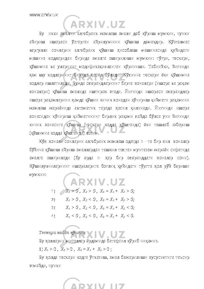 www.arxiv.uz Бу икки амални алгебраик жамлаш амали деб кўриш мумкин, чунки айириш ишораси ўзгарган айрилувчини қўшиш демакдир. Қўзғалмас вергулли сонларни алгебраик қўшиш ҳисоблаш машинасида қуйидаги машина кодларидан бирида амалга оширилиши мумкин: тўғри, тескари, қўшимча ва уларнинг модификацияланган кўриниши. Табиийки, йиғинди ҳам шу кодларнинг бирида ҳосил бўлади. Кўпинча тескари ёки қўшимча кодлар ишлатилади. Бунда операндларнинг барча хоналари (ишора ва рақам хоналари) қўшиш амалида иштирок этади. Йиғинди ишораси операндлар ишора рақамларини ҳамда қўшни кичик хонадан кўчириш қиймати рақамини жамлаш жараёнида автоматик тарзда ҳосил қилинади. Йиғинди ишора хонасидан кўчириш қийматининг бирлик рақами пайдо бўлса уни йиғинди кичик хонасига қўшиш (тескари кодда қўшганда) ёки ташлаб юбориш (қўшимча кодда қўшганда) лозим. Кўп хонали сонларни алгебраик жамлаш одатда n - та бир хил хоналар бўйича қўшиш-айриш амаллардан ташкил топган мунтазам жараён сифатида амалга оширилади (бу ерда n - ҳар бир операнддаги хоналар сони). Қўшилувчиларнинг ишораларига боғлиқ қуйидаги тўртта ҳол рўй бериши мумкин: 1) X 1 > 0 , X 2 > 0 , X 3 = X 1 + X 2 > 0 ; 2) X 1 > 0 , X 2 < 0 , X 3 = X 1 + X 2 > 0 ; 3) X 1 > 0 , X 2 < 0 , X 3 = X 1 + X 2 < 0 ; 4) X 1 < 0 , X 2 < 0 , X 3 = X 1 + X 2 < 0 . Тескари кодда қўшиш Бу ҳолларни мисоллар ёрдамида батафсил кўриб чиқамиз. 1) X 1 > 0 , X 2 > 0 , X 3 = X 1 + X 2 > 0 ; Бу ҳолда тескари кодга ўтказиш, амал бажарилиши хусусиятига таъсир этмайди, чунки 