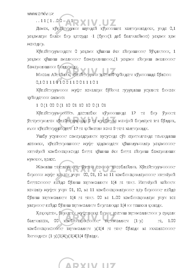 www.arxiv.uz . . 1 1 ( 1 . .0 0 – . . 1 Демак, кўпайтирувчи шундай кўринишга келтириладики, унда 0,1 рақамлари билан бир қаторда -1 (буни(1 деб белгилаймиз) рақами ҳам жоиздир. Кўпайтирувчидаги 0 рақами қўшиш ёки айиришнинг йўқлигини, 1 рақами қўшиш амалининг бажарилишини,(1 рақами айириш амалининг бажарилишини билдиради. Мисол: Айтайлик, кўпайтирувчи дастлаб қуйидаги кўринишда бўлсин: 0,1 0 1 1 1 1 1 0 0 1 1 0 0 1 1 1 0 1 Кўпайтирувчини жуфт хоналари бўйича гуруҳлаш усулига биноан қуйидагини оламиз: 1 0 (1 00 0 (1 10 01 10 10 0 (1 01 Кўпайтирувчининг дастлабки кўринишида 12 та бир ўрнига ўзгартирилган кўпайтирувчида 9 та мусбат ва манфий бирларга эга бўлдик, яъни кўпайтирувчидаги 12 та қийматли хона 9 тага келтирилди. Ушбу усулнинг самарадорлиги хусусида сўз юритилганда таъкидлаш лозимки, кўпайтиришнинг жуфт қадамидаги қўшилувчилар рақамининг ихтиёрий комбинациясида битта қўшиш ёки битта айириш бажарилиши мумкин, ҳолос. Жамлаш тактларининг ўртача сонини ҳисоблайлик. Кўпайтирувчининг биринчи жуфт хонаси учун 00, 01, 10 ва 11 комбинацияларининг ихтиёрий биттасининг пайдо бўлиш эҳтимоллиги 1(4 га тенг. Ихтиёрий кейинги хоналар жуфти учун 01, 10, ва 11 комбинацияларнинг ҳар бирининг пайдо бўлиш эҳтимоллиги 1(4 га тенг. 00 ва 1..00 комбинациялари учун эса уларнинг пайдо бўлиш эҳтимоллиги биргаликда 1(4 ни ташкил қилади. Ҳақиқатан, берилган жуфтликка бирни узатиш эҳтимоллигини р орқали белгиласак, 00 комбинациясининг эҳтимоллиги (1-р) га, 1.00 комбинациясининг эҳтимоллиги р(1(4 га тенг бўлади ва иккаласининг йиғиндиси (1-р)(1(4(р(1(4(1(4 бўлади. 