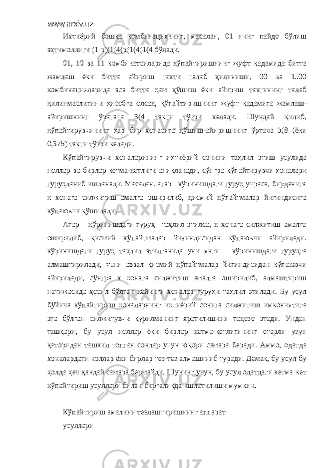 www.arxiv.uz Ихтиёрий бошқа комбинациянинг, масалан, 01 нинг пайдо бўлиш эҳтимоллиги (1-р)(1(4(р(1(4(1(4 бўлади. 01, 10 ва 11 комбинатсиларида кўпайтиришнинг жуфт қадамида битта жамлаш ёки битта айириш такти талаб қилиниши, 00 ва 1..00 комбинацияларида эса битта ҳам қўшиш ёки айириш тактининг талаб қилинмаслигини ҳисобга олсак, кўпайтиришнинг жуфт қадамига жамлаш- айиришнинг ўратача 3(4 такти тўғри келади. Шундай қилиб, кўпайтирувчининг ҳар бир хонасига қўшиш-айиришнинг ўртача 3(8 (ёки 0,375) такти тўғри келади. Кўпайтирувчи хоналарининг ихтиёрий сонини таҳлил этиш усулида ноллар ва бирлар кетма-кетлиги аниқланади, сўнгра кўпайтирувчи хоналари гуруҳланиб ишланади. Масалан, агар кўринишдаги гуруҳ учраса, бирданига к хонага силжитиш амалга оширилиб, қисмий кўпайтмалар йиғиндисига кўпаювчи қўшилади. Агар кўринишдаги гуруҳ таҳлил этилса, к хонага силжитиш амалга оширилиб, қисмий кўпайтмалар йиғиндисидан кўпаювчи айирилади. кўринишдаги гуруҳ таҳлил этилганида уни янги кўринишдаги гуруҳга алмаштирилади, яъни аввал қисмий кўпайтмалар йиғиндисидан кўпаювчи айирилади, сўнгра к хонага силжитиш амалга оширилиб, алмаштириш натижасида ҳосил бўлган кейинги хоналар гуруҳи таҳлил этилади. Бу усул бўйича кўпайтириш хоналарнинг ихтиёрий сонига силжитиш имкониятига эга бўлган силжитувчи қурилманинг яратилишини тақозо этади. Ундан ташқари, бу усул ноллар ёки бирлар кетма-кетлигининг етарли узун қаторидан ташкил топган сонлар учун юқори самара беради. Аммо, одатда хоналардаги ноллар ёки бирлар тез-тез алмашиниб туради. Демак, бу усул бу ҳолда ҳеч қандай самара бермайди. Шунинг учун, бу усул одатдаги кетма-кет кўпайтириш усуллари билан биргаликда ишлатилиши мумкин. Кўпайтириш амалини тезлаштиришнинг аппарат усуллари 