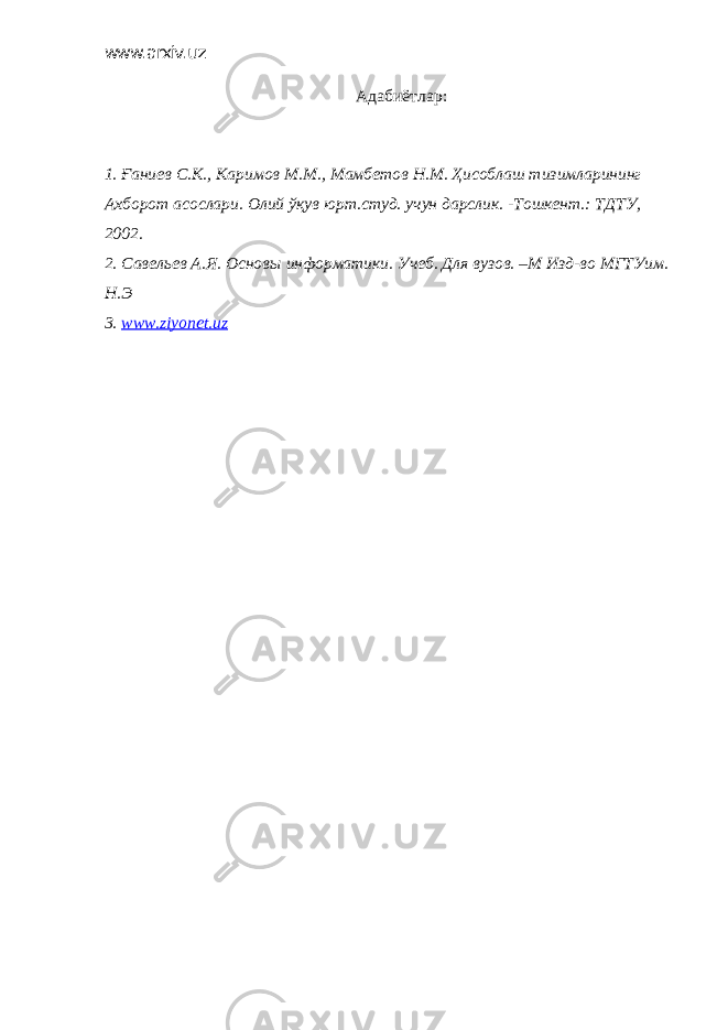 www.arxiv.uz Адабиёт лар: 1. Ғаниев С . К ., Каримов М . М ., Мамбетов Н . М . Ҳисоблаш тизимларининг Ахборот асослари . Олий ўқув юрт.студ. учун дарслик. -Тошкент.: ТДТУ, 2002. 2. Савельев А.Я. Основы информатики. Учеб. Для вузов. –М Изд-во МГТУим. Н.Э 3. www.ziyonet.uz 