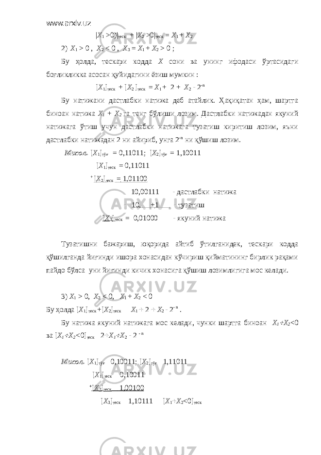 www.arxiv.uz | X 1 >0)| теск + | X 2 >0| теск = X 1 + X 2 2) X 1 > 0 , X 2 < 0 , X 3 = X 1 + X 2 > 0 ; Бу ҳолда, тескари кодда X сони ва унинг ифодаси ўртасидаги боғликликка асосан қуйидагини ёзиш мумкин : [ X 1 ] теск + [ X 2 ] теск = X 1 + 2 + X 2 - 2 - n Бу натижани дастлабки натижа деб атайлик. Ҳақиқатан ҳам, шартга биноан натижа X 1 + X 2 га тенг бўлиши лозим. Дастлабки натижадан якуний натижага ўтиш учун дастлабки натижага тузатиш киритиш лозим, яъни дастлабки натижадан 2 ни айириб, унга 2 - n ни қўшиш лозим. Мисол. [ X 1 ] тўғ = 0,11011; [ X 2 ] тўғ = 1,10011 [ X 1 ] теск = 0,11011 + [ X 2 ] теск = 1,01100 10,00111 - дастлабки натижа - 10, + 1 - тузатиш [ X 3 ] теск = 0,01000 - якуний натижа Тузатишни бажариш, юқорида айтиб ўтилганидек, тескари кодда қўшилганда йиғинди ишора хонасидан кўчириш қийматининг бирлик рақами пайдо бўлса уни йиғинди кичик хонасига қўшиш лозимлигига мос келади. 3) X 1 > 0, X 2 < 0, X 1 + X 2 < 0 Бу ҳолда [ X 1 ] теск + [ X 2 ] теск  Х 1  2  Х 2 - 2 - n . Бу натижа якуний натижага мос келади, чунки шартга биноан X 1 X 2 <0 ва [ X 1  X 2 < 0] теск  2  Х 1  Х 2 - 2 - n Мисол. [ X 1 ] тўғ  0,10011; [ X 2 ] тўғ  1,11011 [ X 1 ] теск  0,10011  [ X 2 ] теск  1,00100 [ X 3 ] теск  1,10111  [ X 1  X 2 <0] теск 