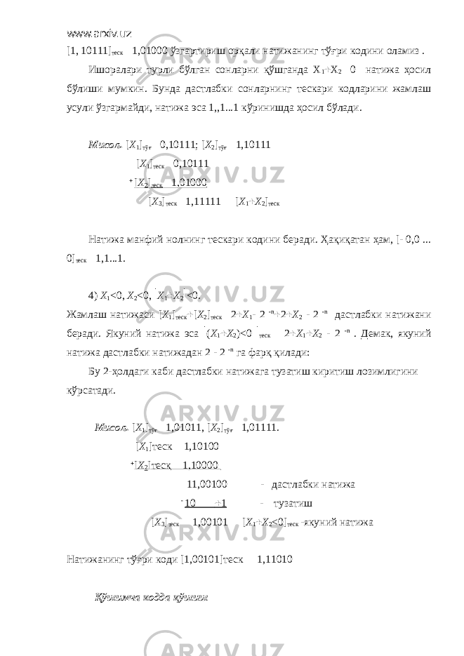 www.arxiv.uz [1, 10111] теск  1,01000 ўзгартириш орқали натижанинг тўғри кодини оламиз . Ишоралари турли бўлган сонларни қўшганда Х 1  Х 2  0 натижа ҳосил бўлиши мумкин. Бунда дастлабки сонларнинг тескари кодларини жамлаш усули ўзгармайди, натижа эса 1,,1...1 кўринишда ҳосил бўлади. Мисол. [ X 1 ] тўғ  0,10111; [ X 2 ] тўғ  1,10111 [ X 1 ] теск  0,10111  [ X 2 ] теск  1,01000 [ X 3 ] теск  1,11111  [ X 1  X 2 ] теск Натижа манфий нолнинг тескари кодини беради. Ҳақиқатан ҳам, [- 0,0 ... 0] теск  1,1...1. 4) Х 1 <0, X 2 <0,  X 1  X 2  <0. Жамлаш натижаси [ X 1 ] теск  [ Х 2 ] теск  2  Х 1 - 2 - n  2  X 2 - 2 - n дастлабки натижани беради. Якуний натижа эса  ( Х 1  Х 2 )<0  теск  2  Х 1  Х 2 - 2 - n . Демак, якуний натижа дастлабки натижадан 2 - 2 - n га фарқ қилади: Бу 2-ҳолдаги каби дастлабки натижага тузатиш киритиш лозимлигини кўрсатади. Мисол. [ X 1 ] тўғ  1,01011, [ X 2 ] тўғ  1,01111. [ X 1 ]теск  1,10100  [ X 2 ]теск  1,10000 11,00100 - дастлабки натижа - 10  1 - тузатиш [ X 3 ] теск  1,00101  [ X 1  X 2 <0] теск -якуний натижа Натижанинг тўғри коди [1,00101]теск  1,11010 Қўшимча кодда қўшиш 