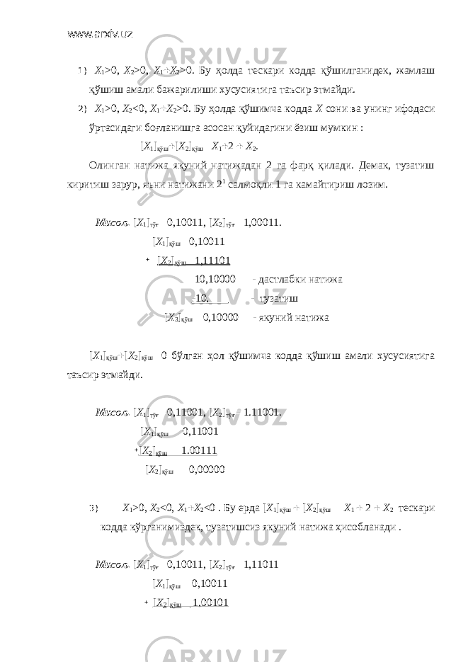 www.arxiv.uz 1) X 1 >0, X 2 >0, X 1  X 2 >0. Бу ҳолда тескари кодда қўшилганидек, жамлаш қўшиш амали бажарилиши хусусиятига таъсир этмайди. 2) X 1 >0, X 2 <0, X 1  X 2 >0. Бу ҳолда қўшимча кодда Х сони ва унинг ифодаси ўртасидаги боғланишга асосан қуйидагини ёзиш мумкин : [ X 1 ] қўш  [ X 2 ] қўш  Х 1  2  Х 2 . Олинган натижа якуний натижадан 2 га фарқ қилади. Демак, тузатиш киритиш зарур, яъни натижани 2 1 салмоқли 1 га камайтириш лозим. Мисол. [ X 1 ] тўғ  0,10011, [ X 2 ] тўғ  1,00011. [ X 1 ] қўш  0,10011  [ X 2 ] қўш  1,11101 10,10000 - дастлабки натижа -10, - тузатиш [ X 3 ] қўш  0,10000 - якуний натижа [ X 1 ] қўш  [ X 2 ] қўш  0 бўлган ҳол қўшимча кодда қўшиш амали хусусиятига таъсир этмайди. Мисол. [ X 1 ] тўғ  0,11001, [ X 2 ] тўғ  1.11001. [ X 1 ] қўш  0,11001  [ X 2 ] қўш  1.00111 [ X 2 ] қўш  0,00000 3) Х 1 >0, X 2 <0, X 1  X 2 <0 . Бу ерда [ X 1 ] қўш  [ X 2 ] қўш  Х 1  2  Х 2 тескари кодда кўрганимиздек, тузатишсиз якуний натижа ҳисобланади . Мисол. [ X 1 ] тўғ  0,10011, [ X 2 ] тўғ  1,11011 [ Х 1 ] қўш  0,10011  [ X 2 ] қўш  1,00101 