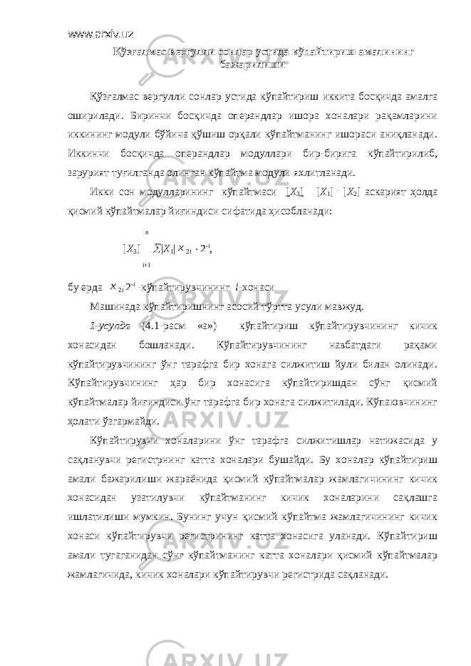 www.arxiv.uz Қўзғалмас вергулли сонлар устида кўпайтириш амалининг бажарилиши Қўзғалмас вергулли сонлар устида кўпайтириш иккита босқичда амалга оширилади. Биринчи босқичда операндлар ишора хоналари рақамларини иккининг модули бўйича қўшиш орқали кўпайтманинг ишораси аниқланади. Иккинчи босқичда операндлар модуллари бир-бирига кўпайтирилиб, зарурият туғилганда олинган кўпайтма модули яхлитланади. Икки сон модулларининг кўпайтмаси [ Х 3 [  [ X 1 ] . [ X 2 ] аскарият ҳолда қисмий кўпайтмалар йиғиндиси сифатида ҳисобланади: n [ Х 3 ]   | Х 1 |x 2 i  2 - i , i +1 бу ерда x 2 i . 2 - i -кўпайтирувчининг i -хонаси Машинада кўпайтиришнинг асосий тўртта усули мавжуд. 1-усулда (4.1-расм «а») кўпайтириш кўпайтирувчининг кичик хонасидан бошланади. Кўпайтирувчининг навбатдаги рақами кўпайтирувчининг ўнг тарафга бир хонага силжитиш йули билан олинади. Кўпайтирувчининг ҳар бир хонасига кўпайтиришдан сўнг қисмий кўпайтмалар йиғиндиси ўнг тарафга бир хонага силжитилади. Кўпаювчининг ҳолати ўзгармайди. Кўпайтирувчи хоналарини ўнг тарафга силжитишлар натижасида у сақланувчи регистрнинг катта хоналари бушайди. Бу хоналар кўпайтириш амали бажарилиши жараёнида қисмий кўпайтмалар жамлагичининг кичик хонасидан узатилувчи кўпайтманинг кичик хоналарини сақлашга ишлатилиши мумкин. Бунинг учун қисмий кўпайтма жамлагичининг кичик хонаси кўпайтирувчи регистрининг катта хонасига уланади. Кўпайтириш амали тугаганидан сўнг кўпайтманинг катта хоналари қисмий кўпайтмалар жамлагичида, кичик хоналари кўпайтирувчи регистрида сақланади. 