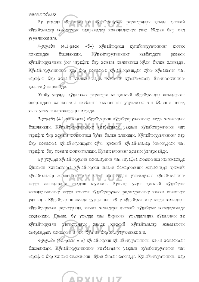 www.arxiv.uz Бу усулда кўпаювчи ва кўпайтирувчи регистрлари ҳамда қисмий кўпайтмалар жамлагичи операндлар хоналилигига тенг бўлган бир хил узунликка эга. 2-усулда (4.1-расм «б») кўпайтириш кўпайтирувчининг кичик хонасидан бошланади. Кўпайтирувчининг навбатдаги рақами кўпайтирувчини ўнг тарафга бир хонага силжитиш йўли билан олинади. Кўпайтирувчининг ҳар бир хонасига кўпайтиришдан сўнг кўпаювчи чап тарафга бир хонага силжитилади. Қисмий кўпайтмалар йиғиндисининг ҳолати ўзгармайди. Ушбу усулда кўпаювчи регистри ва қисмий кўпайтмалар жамлагичи операндлар хоналигига нисбатан иккиланган узунликка эга бўлиши шарт, яъни ускуна ҳаражатлари ортади. 3-усулда (4.1-расм «в») кўпайтириш кўпайтирувчининг катта хонасидан бошланади. Кўпайтирувчининг навбатдаги рақами кўпайтирувчини чап тарафга бир хонага силжитиш йўли билан олинади. Кўпайтирувчининг ҳар бир хонасига кўпайтиришдан сўнг қисмий кўпайтмалар йиғиндиси чап тарафга бир хонага силжитилади. Кўпаювчининг ҳолати ўзгармайди. Бу усулда кўпайтирувчи хоналарини чап тарафга силжитиш натижасида бўшаган хоналарида кўпайтириш амали бажарилиши жараёнида қисмий кўпайтмалар жамлагичининг катта хонасидан узатилувчи кўпайтманинг катта хоналарини сақлаш мумкин. Бунинг учун қисмий кўпайтма жамлагичининг катта хонаси кўпайтирувчи регистрининг кичик хонасига уланади. Кўпайтириш амали тугагандан сўнг кўпайтманинг катта хоналари кўпайтирувчи регистрида, кичик хоналари қисмий кўпайтма жамлагичида сақланади. Демак, бу усулда ҳам биринчи усулдагидек кўпаювчи ва кўпайтирувчи регистрлари ҳамда қисмий кўпайтмалар жамлагичи операндлар хоналигига тенг бўлган бир хил узунликка эга. 4-усулда (4.1-расм «г») кўпайтириш кўпайтирувчининг катта хонасидан бошланади. Кўпайтирувчининг навбатдаги рақами кўпайтирувчини чап тарафга бир хонага силжитиш йўли билан олинади. Кўпайтирувчининг ҳар 