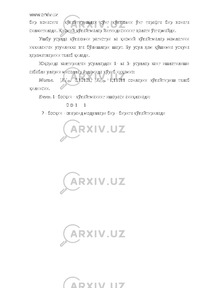 www.arxiv.uz бир хонасига кўпайтиришдан сўнг кўпаювчи ўнг тарафга бир хонага силжитилади. Қисмий кўпайтмалар йиғиндисининг ҳолати ўзгармайди. Ушбу усулда кўпаювчи регистри ва қисмий кўпайтмалар жамлагичи иккиланган узунликка эга бўлишлари шарт. Бу усул ҳам қўшимча ускуна ҳаражатларини талаб қилади. Юқорида келтирилган усуллардан 1- ва 3- усуллар кенг ишлатилиши сабабли уларни мисоллар ёрдамида кўриб чиқамиз: Мисол . [ X 1 ] тўғ  0,10101, [ X 2 ] тўғ  1,11011 сонларни кўпайтириш талаб қилинсин. Ечиш. 1- босқич - кўпайтманинг ишораси аниқланади: 0  1  1 2 - босқич - операнд модуллари бир - бирига кўпайтирилади 