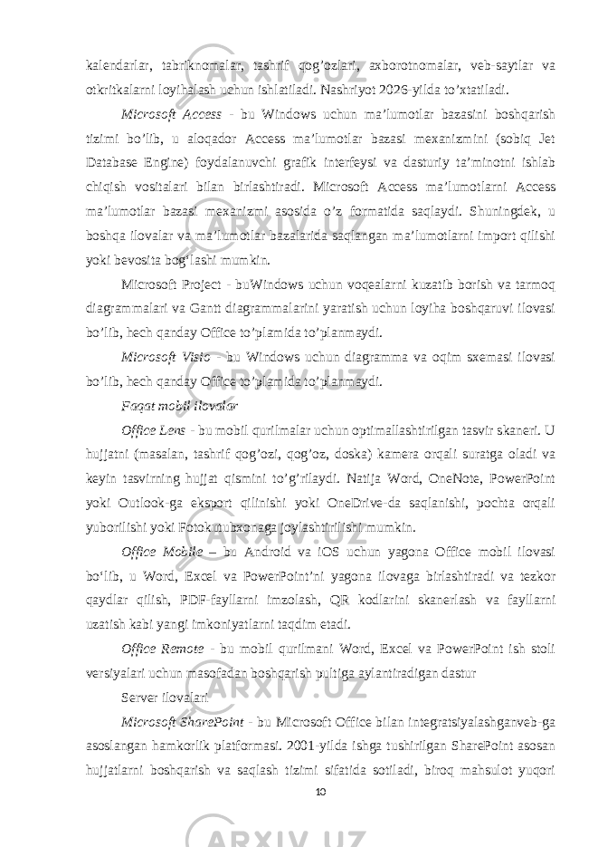 kalendarlar, tabriknomalar, tashrif qog’ozlari, axborotnomalar, veb-saytlar va otkritkalarni loyihalash uchun ishlatiladi. Nashriyot 2026-yilda to’xtatiladi. Microsoft Access - bu Windows uchun ma’lumotlar bazasini boshqarish tizimi bo’lib, u aloqador Access ma’lumotlar bazasi mexanizmini (sobiq Jet Database Engine) foydalanuvchi grafik interfeysi va dasturiy ta’minotni ishlab chiqish vositalari bilan birlashtiradi. Microsoft Access ma’lumotlarni Access ma’lumotlar bazasi mexanizmi asosida o’z formatida saqlaydi. Shuningdek, u boshqa ilovalar va maʼlumotlar bazalarida saqlangan maʼlumotlarni import qilishi yoki bevosita bogʻlashi mumkin. Microsoft Project - buWindows uchun voqealarni kuzatib borish va tarmoq diagrammalari va Gantt diagrammalarini yaratish uchun loyiha boshqaruvi ilovasi bo’lib, hech qanday Office to’plamida to’planmaydi. Microsoft Visio - bu Windows uchun diagramma va oqim sxemasi ilovasi bo’lib, hech qanday Office to’plamida to’planmaydi. Faqat mobil ilovalar Office Lens - bu mobil qurilmalar uchun optimallashtirilgan tasvir skaneri. U hujjatni (masalan, tashrif qog’ozi, qog’oz, doska) kamera orqali suratga oladi va keyin tasvirning hujjat qismini to’g’rilaydi. Natija Word, OneNote, PowerPoint yoki Outlook-ga eksport qilinishi yoki OneDrive-da saqlanishi, pochta orqali yuborilishi yoki Fotokutubxonaga joylashtirilishi mumkin. Office Mobile – bu Android va iOS uchun yagona Office mobil ilovasi boʻlib, u Word, Excel va PowerPoint’ni yagona ilovaga birlashtiradi va tezkor qaydlar qilish, PDF-fayllarni imzolash, QR kodlarini skanerlash va fayllarni uzatish kabi yangi imkoniyatlarni taqdim etadi. Office Remote - bu mobil qurilmani Word, Excel va PowerPoint ish stoli versiyalari uchun masofadan boshqarish pultiga aylantiradigan dastur Server ilovalari Microsoft SharePoint - bu Microsoft Office bilan integratsiyalashganveb-ga asoslangan hamkorlik platformasi. 2001-yilda ishga tushirilgan SharePoint asosan hujjatlarni boshqarish va saqlash tizimi sifatida sotiladi, biroq mahsulot yuqori 10 