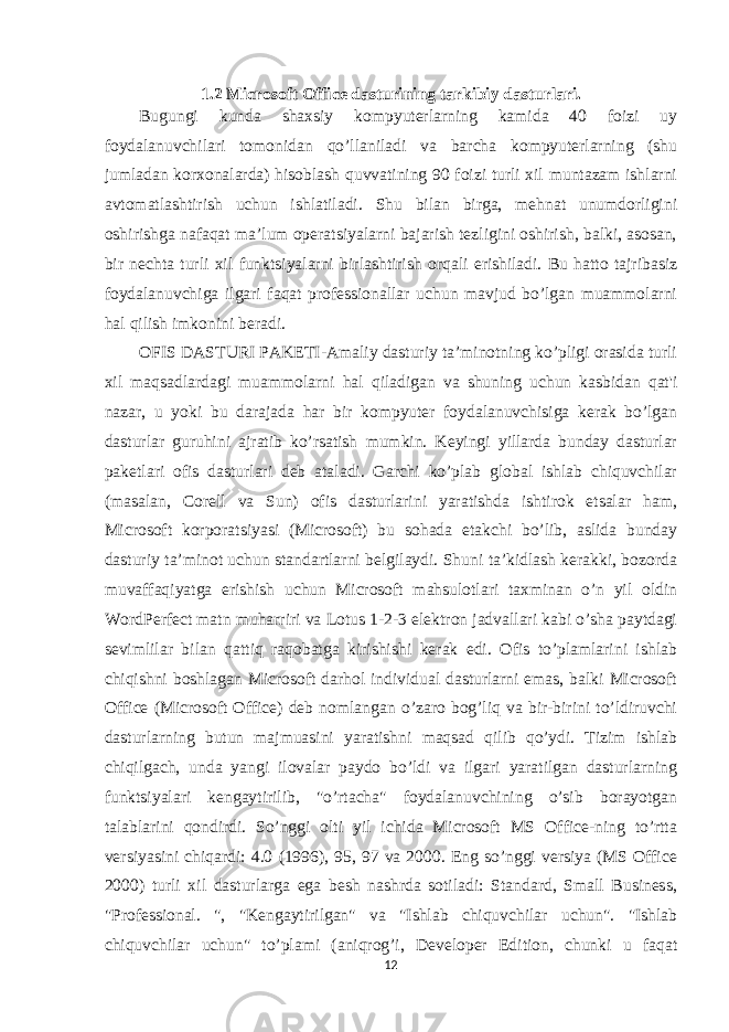 1.2 Microsoft Office dasturining tarkibiy dasturlari. Bugungi kunda shaxsiy kompyuterlarning kamida 40 foizi uy foydalanuvchilari tomonidan qo’llaniladi va barcha kompyuterlarning (shu jumladan korxonalarda) hisoblash quvvatining 90 foizi turli xil muntazam ishlarni avtomatlashtirish uchun ishlatiladi. Shu bilan birga, mehnat unumdorligini oshirishga nafaqat ma’lum operatsiyalarni bajarish tezligini oshirish, balki, asosan, bir nechta turli xil funktsiyalarni birlashtirish orqali erishiladi. Bu hatto tajribasiz foydalanuvchiga ilgari faqat professionallar uchun mavjud bo’lgan muammolarni hal qilish imkonini beradi. OFIS DASTURI PAKETI-Amaliy dasturiy ta’minotning ko’pligi orasida turli xil maqsadlardagi muammolarni hal qiladigan va shuning uchun kasbidan qat&#39;i nazar, u yoki bu darajada har bir kompyuter foydalanuvchisiga kerak bo’lgan dasturlar guruhini ajratib ko’rsatish mumkin. Keyingi yillarda bunday dasturlar paketlari ofis dasturlari deb ataladi. Garchi ko’plab global ishlab chiquvchilar (masalan, Corell va Sun) ofis dasturlarini yaratishda ishtirok etsalar ham, Microsoft korporatsiyasi (Microsoft) bu sohada etakchi bo’lib, aslida bunday dasturiy ta’minot uchun standartlarni belgilaydi. Shuni ta’kidlash kerakki, bozorda muvaffaqiyatga erishish uchun Microsoft mahsulotlari taxminan o’n yil oldin WordPerfect matn muharriri va Lotus 1-2-3 elektron jadvallari kabi o’sha paytdagi sevimlilar bilan qattiq raqobatga kirishishi kerak edi. Ofis to’plamlarini ishlab chiqishni boshlagan Microsoft darhol individual dasturlarni emas, balki Microsoft Office (Microsoft Office) deb nomlangan o’zaro bog’liq va bir-birini to’ldiruvchi dasturlarning butun majmuasini yaratishni maqsad qilib qo’ydi. Tizim ishlab chiqilgach, unda yangi ilovalar paydo bo’ldi va ilgari yaratilgan dasturlarning funktsiyalari kengaytirilib, &#34;o’rtacha&#34; foydalanuvchining o’sib borayotgan talablarini qondirdi. So’nggi olti yil ichida Microsoft MS Office-ning to’rtta versiyasini chiqardi: 4.0 (1996), 95, 97 va 2000. Eng so’nggi versiya (MS Office 2000) turli xil dasturlarga ega besh nashrda sotiladi: Standard, Small Business, &#34;Professional. &#34;, &#34;Kengaytirilgan&#34; va &#34;Ishlab chiquvchilar uchun&#34;. &#34;Ishlab chiquvchilar uchun&#34; to’plami (aniqrog’i, Developer Edition, chunki u faqat 12 