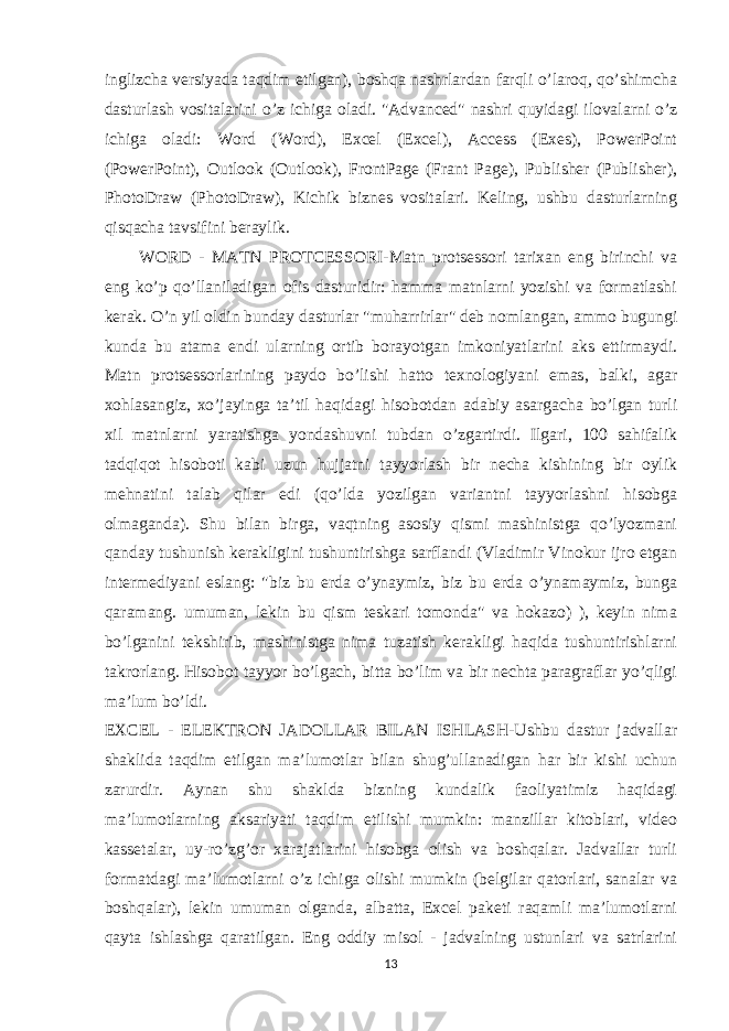 inglizcha versiyada taqdim etilgan), boshqa nashrlardan farqli o’laroq, qo’shimcha dasturlash vositalarini o’z ichiga oladi. &#34;Advanced&#34; nashri quyidagi ilovalarni o’z ichiga oladi: Word (Word), Excel (Excel), Access (Exes), PowerPoint (PowerPoint), Outlook (Outlook), FrontPage (Frant Page), Publisher (Publisher), PhotoDraw (PhotoDraw), Kichik biznes vositalari. Keling, ushbu dasturlarning qisqacha tavsifini beraylik. WORD - MATN PROTCESSORI-Matn protsessori tarixan eng birinchi va eng ko’p qo’llaniladigan ofis dasturidir: hamma matnlarni yozishi va formatlashi kerak. O’n yil oldin bunday dasturlar &#34;muharrirlar&#34; deb nomlangan, ammo bugungi kunda bu atama endi ularning ortib borayotgan imkoniyatlarini aks ettirmaydi. Matn protsessorlarining paydo bo’lishi hatto texnologiyani emas, balki, agar xohlasangiz, xo’jayinga ta’til haqidagi hisobotdan adabiy asargacha bo’lgan turli xil matnlarni yaratishga yondashuvni tubdan o’zgartirdi. Ilgari, 100 sahifalik tadqiqot hisoboti kabi uzun hujjatni tayyorlash bir necha kishining bir oylik mehnatini talab qilar edi (qo’lda yozilgan variantni tayyorlashni hisobga olmaganda). Shu bilan birga, vaqtning asosiy qismi mashinistga qo’lyozmani qanday tushunish kerakligini tushuntirishga sarflandi (Vladimir Vinokur ijro etgan intermediyani eslang: &#34;biz bu erda o’ynaymiz, biz bu erda o’ynamaymiz, bunga qaramang. umuman, lekin bu qism teskari tomonda&#34; va hokazo) ), keyin nima bo’lganini tekshirib, mashinistga nima tuzatish kerakligi haqida tushuntirishlarni takrorlang. Hisobot tayyor bo’lgach, bitta bo’lim va bir nechta paragraflar yo’qligi ma’lum bo’ldi. EXCEL - ELEKTRON JADOLLAR BILAN ISHLASH-Ushbu dastur jadvallar shaklida taqdim etilgan ma’lumotlar bilan shug’ullanadigan har bir kishi uchun zarurdir. Aynan shu shaklda bizning kundalik faoliyatimiz haqidagi ma’lumotlarning aksariyati taqdim etilishi mumkin: manzillar kitoblari, video kassetalar, uy-ro’zg’or xarajatlarini hisobga olish va boshqalar. Jadvallar turli formatdagi ma’lumotlarni o’z ichiga olishi mumkin (belgilar qatorlari, sanalar va boshqalar), lekin umuman olganda, albatta, Excel paketi raqamli ma’lumotlarni qayta ishlashga qaratilgan. Eng oddiy misol - jadvalning ustunlari va satrlarini 13 