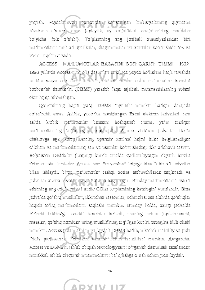 yig’ish. Foydalanuvchi tomonidan ko’rsatilgan funktsiyalarning qiymatini hisoblash qiyinroq emas (aytaylik, uy xo’jaliklari xarajatlarining moddalar bo’yicha foiz o’sishi). To’plamning eng jozibali xususiyatlaridan biri ma’lumotlarni turli xil grafikalar, diagrammalar va xaritalar ko’rinishida tez va vizual taqdim etishdir. ACCESS - MA’LUMOTLAR BAZASINI BOSHQARISH TIZIMI - 1992- 1993 yillarda Access-ning ofis dasturlari tarkibida paydo bo’lishini haqli ravishda muhim voqea deb atash mumkin, chunki bundan oldin ma’lumotlar bazasini boshqarish tizimlarini (DBMS) yaratish faqat tajribali mutaxassislarning sohasi ekanligiga ishonishgan. Qo’rqishning hojati yo’q: DBMS tuyulishi mumkin bo’lgan darajada qo’rqinchli emas. Aslida, yuqorida tavsiflangan Excel elektron jadvallari ham aslida kichik ma’lumotlar bazasini boshqarish tizimi, ya’ni tuzilgan ma’lumotlarning tartiblangan to’plamidir. Ammo elektron jadvallar ikkita cheklovga ega: kompyuterning operativ xotirasi hajmi bilan belgilanadigan o’lcham va ma’lumotlarning satr va ustunlar ko’rinishidagi ikki o’lchovli tasviri. Relyatsion DBMSlar (bugungi kunda amalda qoʻllanilayotgan deyarli barcha tizimlar, shu jumladan Access ham “relyatsion” toifaga kiradi) bir xil jadvallar bilan ishlaydi, biroq maʼlumotlar tashqi xotira tashuvchilarda saqlanadi va jadvallar oʻzaro havolalar orqali oʻzaro bogʻlangan. Bunday ma’lumotlarni tashkil etishning eng oddiy misoli audio CDlar to’plamining katalogini yuritishdir. Bitta jadvalda qo’shiq mualliflari, ikkinchisi rassomlar, uchinchisi esa alohida qo’shiqlar haqida to’liq ma’lumotlarni saqlashi mumkin. Bunday holda, oxirgi jadvalda birinchi ikkitasiga kerakli havolalar bo’ladi, shuning uchun foydalanuvchi, masalan, qo’shiq nomidan uning muallifining tug’ilgan kunini osongina bilib olishi mumkin. Access juda mashhur va foydali DBMS bo’lib, u kichik mahalliy va juda jiddiy professional tizimlarni yaratish uchun ishlatilishi mumkin. Aytgancha, Access va DBMSni ishlab chiqish texnologiyasini o’rganish dasturlash asoslaridan murakkab ishlab chiqarish muammolarini hal qilishga o’tish uchun juda foydali. 14 