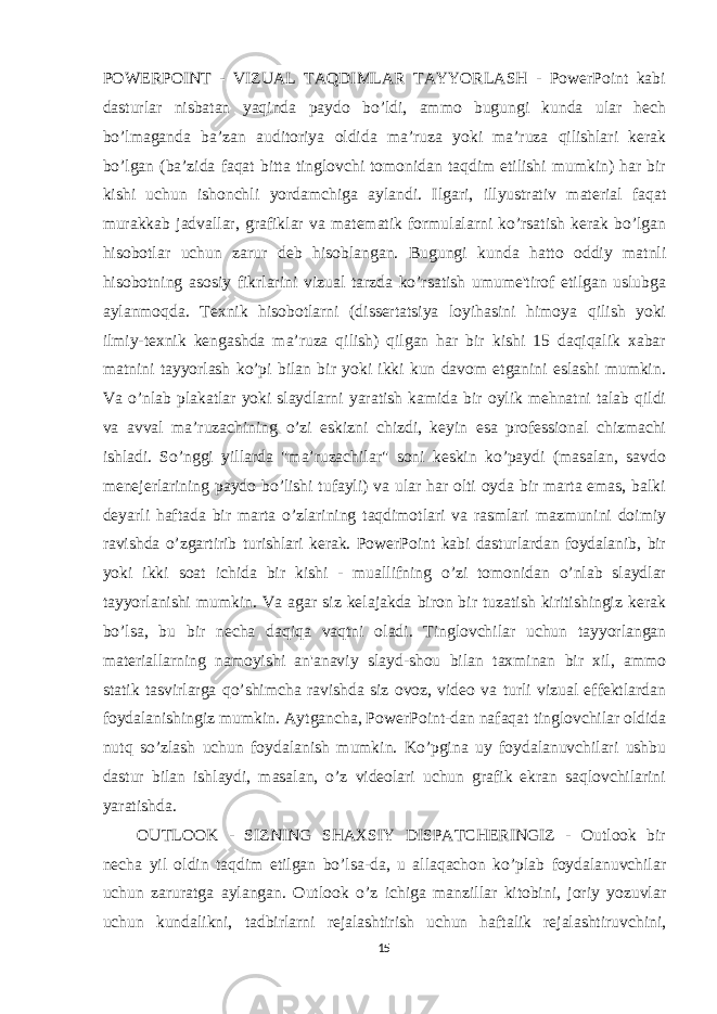 POWERPOINT - VIZUAL TAQDIMLAR TAYYORLASH - PowerPoint kabi dasturlar nisbatan yaqinda paydo bo’ldi, ammo bugungi kunda ular hech bo’lmaganda ba’zan auditoriya oldida ma’ruza yoki ma’ruza qilishlari kerak bo’lgan (ba’zida faqat bitta tinglovchi tomonidan taqdim etilishi mumkin) har bir kishi uchun ishonchli yordamchiga aylandi. Ilgari, illyustrativ material faqat murakkab jadvallar, grafiklar va matematik formulalarni ko’rsatish kerak bo’lgan hisobotlar uchun zarur deb hisoblangan. Bugungi kunda hatto oddiy matnli hisobotning asosiy fikrlarini vizual tarzda ko’rsatish umume&#39;tirof etilgan uslubga aylanmoqda. Texnik hisobotlarni (dissertatsiya loyihasini himoya qilish yoki ilmiy-texnik kengashda ma’ruza qilish) qilgan har bir kishi 15 daqiqalik xabar matnini tayyorlash ko’pi bilan bir yoki ikki kun davom etganini eslashi mumkin. Va o’nlab plakatlar yoki slaydlarni yaratish kamida bir oylik mehnatni talab qildi va avval ma’ruzachining o’zi eskizni chizdi, keyin esa professional chizmachi ishladi. So’nggi yillarda &#34;ma’ruzachilar&#34; soni keskin ko’paydi (masalan, savdo menejerlarining paydo bo’lishi tufayli) va ular har olti oyda bir marta emas, balki deyarli haftada bir marta o’zlarining taqdimotlari va rasmlari mazmunini doimiy ravishda o’zgartirib turishlari kerak. PowerPoint kabi dasturlardan foydalanib, bir yoki ikki soat ichida bir kishi - muallifning o’zi tomonidan o’nlab slaydlar tayyorlanishi mumkin. Va agar siz kelajakda biron bir tuzatish kiritishingiz kerak bo’lsa, bu bir necha daqiqa vaqtni oladi. Tinglovchilar uchun tayyorlangan materiallarning namoyishi an&#39;anaviy slayd-shou bilan taxminan bir xil, ammo statik tasvirlarga qo’shimcha ravishda siz ovoz, video va turli vizual effektlardan foydalanishingiz mumkin. Aytgancha, PowerPoint-dan nafaqat tinglovchilar oldida nutq so’zlash uchun foydalanish mumkin. Ko’pgina uy foydalanuvchilari ushbu dastur bilan ishlaydi, masalan, o’z videolari uchun grafik ekran saqlovchilarini yaratishda. OUTLOOK - SIZNING SHAXSIY DISPATCHERINGIZ - Outlook bir necha yil oldin taqdim etilgan bo’lsa-da, u allaqachon ko’plab foydalanuvchilar uchun zaruratga aylangan. Outlook o’z ichiga manzillar kitobini, joriy yozuvlar uchun kundalikni, tadbirlarni rejalashtirish uchun haftalik rejalashtiruvchini, 15 