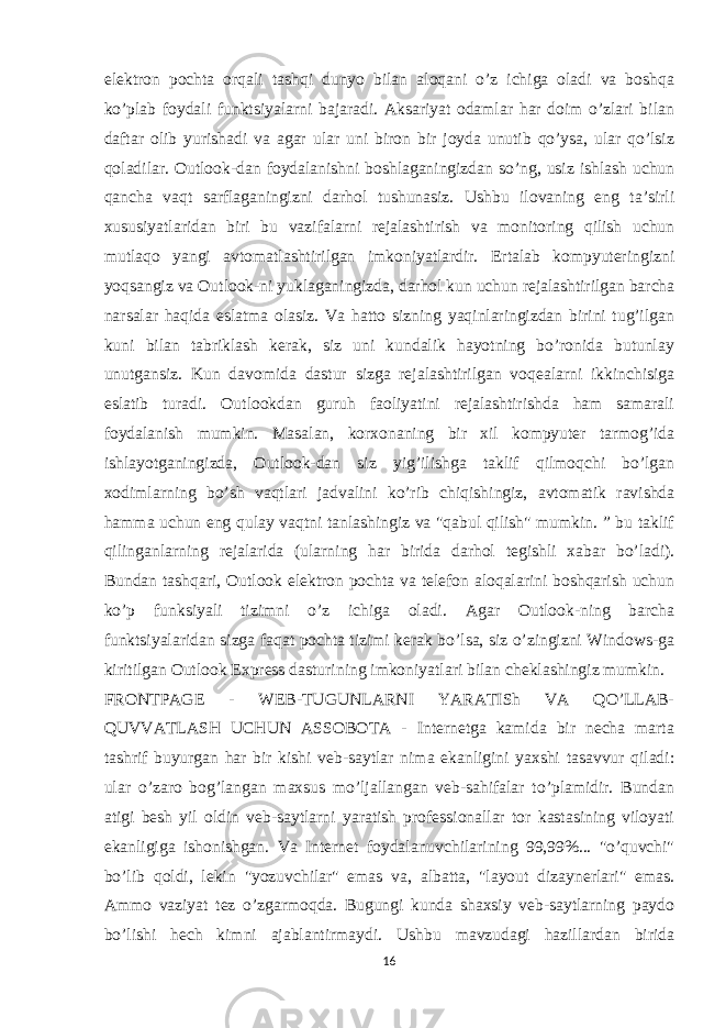 elektron pochta orqali tashqi dunyo bilan aloqani o’z ichiga oladi va boshqa ko’plab foydali funktsiyalarni bajaradi. Aksariyat odamlar har doim o’zlari bilan daftar olib yurishadi va agar ular uni biron bir joyda unutib qo’ysa, ular qo’lsiz qoladilar. Outlook-dan foydalanishni boshlaganingizdan so’ng, usiz ishlash uchun qancha vaqt sarflaganingizni darhol tushunasiz. Ushbu ilovaning eng ta’sirli xususiyatlaridan biri bu vazifalarni rejalashtirish va monitoring qilish uchun mutlaqo yangi avtomatlashtirilgan imkoniyatlardir. Ertalab kompyuteringizni yoqsangiz va Outlook-ni yuklaganingizda, darhol kun uchun rejalashtirilgan barcha narsalar haqida eslatma olasiz. Va hatto sizning yaqinlaringizdan birini tug’ilgan kuni bilan tabriklash kerak, siz uni kundalik hayotning bo’ronida butunlay unutgansiz. Kun davomida dastur sizga rejalashtirilgan voqealarni ikkinchisiga eslatib turadi. Outlookdan guruh faoliyatini rejalashtirishda ham samarali foydalanish mumkin. Masalan, korxonaning bir xil kompyuter tarmog’ida ishlayotganingizda, Outlook-dan siz yig’ilishga taklif qilmoqchi bo’lgan xodimlarning bo’sh vaqtlari jadvalini ko’rib chiqishingiz, avtomatik ravishda hamma uchun eng qulay vaqtni tanlashingiz va &#34;qabul qilish&#34; mumkin. ” bu taklif qilinganlarning rejalarida (ularning har birida darhol tegishli xabar bo’ladi). Bundan tashqari, Outlook elektron pochta va telefon aloqalarini boshqarish uchun ko’p funksiyali tizimni o’z ichiga oladi. Agar Outlook-ning barcha funktsiyalaridan sizga faqat pochta tizimi kerak bo’lsa, siz o’zingizni Windows-ga kiritilgan Outlook Express dasturining imkoniyatlari bilan cheklashingiz mumkin. FRONTPAGE - WEB-TUGUNLARNI YARATISh VA QO’LLAB- QUVVATLASH UCHUN ASSOBOTA - Internetga kamida bir necha marta tashrif buyurgan har bir kishi veb-saytlar nima ekanligini yaxshi tasavvur qiladi: ular o’zaro bog’langan maxsus mo’ljallangan veb-sahifalar to’plamidir. Bundan atigi besh yil oldin veb-saytlarni yaratish professionallar tor kastasining viloyati ekanligiga ishonishgan. Va Internet foydalanuvchilarining 99,99%... &#34;o’quvchi&#34; bo’lib qoldi, lekin &#34;yozuvchilar&#34; emas va, albatta, &#34;layout dizaynerlari&#34; emas. Ammo vaziyat tez o’zgarmoqda. Bugungi kunda shaxsiy veb-saytlarning paydo bo’lishi hech kimni ajablantirmaydi. Ushbu mavzudagi hazillardan birida 16 