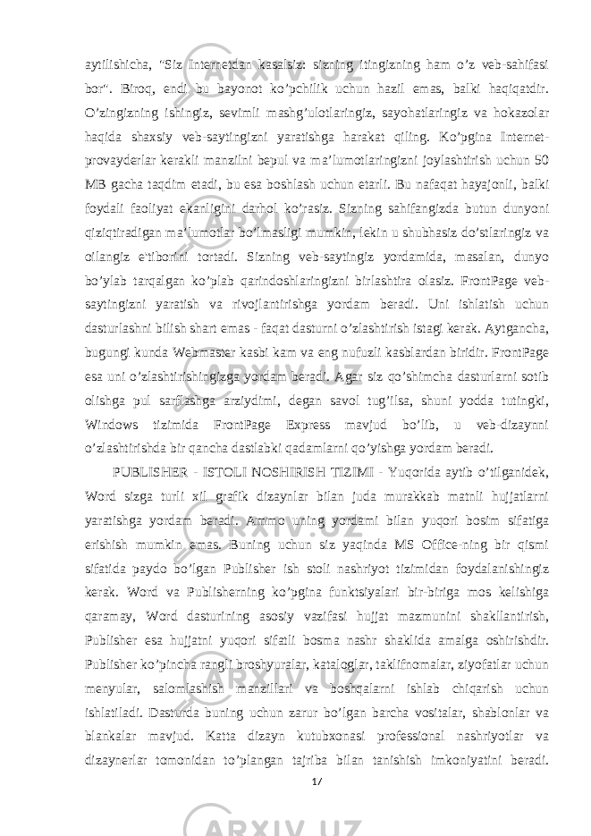 aytilishicha, &#34;Siz Internetdan kasalsiz: sizning itingizning ham o’z veb-sahifasi bor&#34;. Biroq, endi bu bayonot ko’pchilik uchun hazil emas, balki haqiqatdir. O’zingizning ishingiz, sevimli mashg’ulotlaringiz, sayohatlaringiz va hokazolar haqida shaxsiy veb-saytingizni yaratishga harakat qiling. Ko’pgina Internet- provayderlar kerakli manzilni bepul va ma’lumotlaringizni joylashtirish uchun 50 MB gacha taqdim etadi, bu esa boshlash uchun etarli. Bu nafaqat hayajonli, balki foydali faoliyat ekanligini darhol ko’rasiz. Sizning sahifangizda butun dunyoni qiziqtiradigan ma’lumotlar bo’lmasligi mumkin, lekin u shubhasiz do’stlaringiz va oilangiz e&#39;tiborini tortadi. Sizning veb-saytingiz yordamida, masalan, dunyo bo’ylab tarqalgan ko’plab qarindoshlaringizni birlashtira olasiz. FrontPage veb- saytingizni yaratish va rivojlantirishga yordam beradi. Uni ishlatish uchun dasturlashni bilish shart emas - faqat dasturni o’zlashtirish istagi kerak. Aytgancha, bugungi kunda Webmaster kasbi kam va eng nufuzli kasblardan biridir. FrontPage esa uni o’zlashtirishingizga yordam beradi. Agar siz qo’shimcha dasturlarni sotib olishga pul sarflashga arziydimi, degan savol tug’ilsa, shuni yodda tutingki, Windows tizimida FrontPage Express mavjud bo’lib, u veb-dizaynni o’zlashtirishda bir qancha dastlabki qadamlarni qo’yishga yordam beradi. PUBLISHER - ISTOLI NOSHIRISH TIZIMI - Yuqorida aytib o’tilganidek, Word sizga turli xil grafik dizaynlar bilan juda murakkab matnli hujjatlarni yaratishga yordam beradi. Ammo uning yordami bilan yuqori bosim sifatiga erishish mumkin emas. Buning uchun siz yaqinda MS Office-ning bir qismi sifatida paydo bo’lgan Publisher ish stoli nashriyot tizimidan foydalanishingiz kerak. Word va Publisherning ko’pgina funktsiyalari bir-biriga mos kelishiga qaramay, Word dasturining asosiy vazifasi hujjat mazmunini shakllantirish, Publisher esa hujjatni yuqori sifatli bosma nashr shaklida amalga oshirishdir. Publisher ko’pincha rangli broshyuralar, kataloglar, taklifnomalar, ziyofatlar uchun menyular, salomlashish manzillari va boshqalarni ishlab chiqarish uchun ishlatiladi. Dasturda buning uchun zarur bo’lgan barcha vositalar, shablonlar va blankalar mavjud. Katta dizayn kutubxonasi professional nashriyotlar va dizaynerlar tomonidan to’plangan tajriba bilan tanishish imkoniyatini beradi. 17 