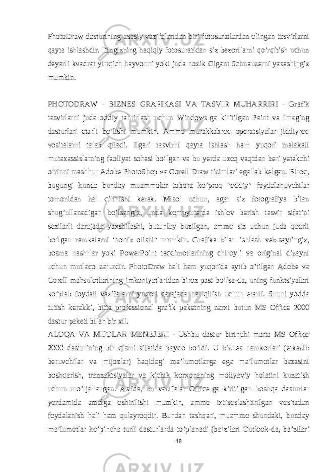 PhotoDraw dasturining asosiy vazifalaridan biri fotosuratlardan olingan tasvirlarni qayta ishlashdir. Itingizning haqiqiy fotosuratidan siz bezorilarni qo’rqitish uchun deyarli kvadrat yirtqich hayvonni yoki juda nozik Gigant Schnauzerni yasashingiz mumkin. PHOTODRAW - BIZNES GRAFIKASI VA TASVIR MUHARRIRI - Grafik tasvirlarni juda oddiy tahrirlash uchun Windows-ga kiritilgan Paint va Imaging dasturlari etarli bo’lishi mumkin. Ammo murakkabroq operatsiyalar jiddiyroq vositalarni talab qiladi. Ilgari tasvirni qayta ishlash ham yuqori malakali mutaxassislarning faoliyat sohasi bo’lgan va bu yerda uzoq vaqtdan beri yetakchi o’rinni mashhur Adobe PhotoShop va Corell Draw tizimlari egallab kelgan. Biroq, bugungi kunda bunday muammolar tobora ko’proq &#34;oddiy&#34; foydalanuvchilar tomonidan hal qilinishi kerak. Misol uchun, agar siz fotografiya bilan shug’ullanadigan bo’lsangiz, unda kompyuterda ishlov berish tasvir sifatini sezilarli darajada yaxshilashi, butunlay buzilgan, ammo siz uchun juda qadrli bo’lgan ramkalarni &#34;tortib olishi&#34; mumkin. Grafika bilan ishlash veb-saytingiz, bosma nashrlar yoki PowerPoint taqdimotlarining chiroyli va original dizayni uchun mutlaqo zarurdir. PhotoDraw hali ham yuqorida aytib o’tilgan Adobe va Corell mahsulotlarining imkoniyatlaridan biroz past bo’lsa-da, uning funktsiyalari ko’plab foydali vazifalarni yuqori darajada hal qilish uchun etarli. Shuni yodda tutish kerakki, bitta professional grafik paketning narxi butun MS Office 2000 dastur paketi bilan bir xil. ALOQA VA MIJOLAR MENEJERI - Ushbu dastur birinchi marta MS Office 2000 dasturining bir qismi sifatida paydo bo’ldi. U biznes hamkorlari (etkazib beruvchilar va mijozlar) haqidagi ma’lumotlarga ega ma’lumotlar bazasini boshqarish, tranzaktsiyalar va kichik korxonaning moliyaviy holatini kuzatish uchun mo’ljallangan. Aslida, bu vazifalar Office-ga kiritilgan boshqa dasturlar yordamida amalga oshirilishi mumkin, ammo ixtisoslashtirilgan vositadan foydalanish hali ham qulayroqdir. Bundan tashqari, muammo shundaki, bunday ma’lumotlar ko’pincha turli dasturlarda to’planadi (ba’zilari Outlook-da, ba’zilari 18 