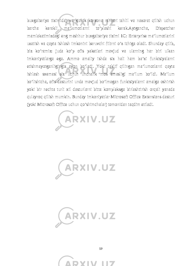 buxgalteriya tizimida) va kichik korxona rahbari tahlil va nazorat qilish uchun barcha kerakli ma’lumotlarni to’plashi kerak.Aytgancha, Dispetcher mamlakatimizdagi eng mashhur buxgalteriya tizimi 1C: Enterprise ma’lumotlarini uzatish va qayta ishlash imkonini beruvchi filtrni o’z ichiga oladi. Shunday qilib, biz ko’ramiz: juda ko’p ofis paketlari mavjud va ularning har biri ulkan imkoniyatlarga ega. Ammo amaliy ishda siz hali ham ba’zi funktsiyalarni etishmayotganligingiz ayon bo’ladi. Yoki taklif qilingan ma’lumotlarni qayta ishlash sxemasi siz uchun unchalik mos emasligi ma’lum bo’ldi. Ma’lum bo’lishicha, ofis dasturini unda mavjud bo’lmagan funktsiyalarni amalga oshirish yoki bir nechta turli xil dasturlarni bitta kompleksga birlashtirish orqali yanada qulayroq qilish mumkin. Bunday imkoniyatlar Microsoft Office Extensions dasturi (yoki Microsoft Office uchun qo’shimchalar) tomonidan taqdim etiladi. 19 