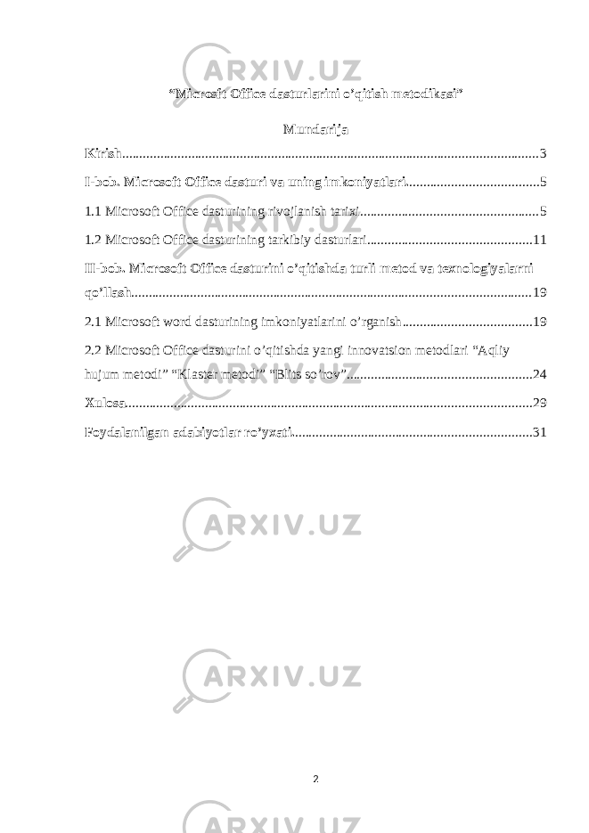 “Microsft Office dasturlarini o’qitish metodikasi” Mundarija Kirish ........................................................................................................................ 3 I-bob. Microsoft Office dasturi va uning imkoniyatlari. ..................................... 5 1.1 Microsoft Office dasturining rivojlanish tarixi. .................................................. 5 1.2 Microsoft Office dasturining tarkibiy dasturlari. .............................................. 11 II-bob. Microsoft Office dasturini o’qitishda turli metod va texnologiyalarni qo’llash ................................................................................................................... 19 2.1 Microsoft word dasturining imkoniyatlarini o’rganish . .................................... 19 2.2 Microsoft Office dasturini o’qitishda yangi innovatsion metodlari “Aqliy hujum metodi” “Klaster metodi” “Blits so’rov” ..................................................... 24 Xulosa ..................................................................................................................... 29 Foydalanilgan adabiyotlar ro’yxati. .................................................................... 31 2 