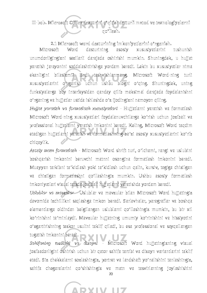 II-bob. Microsoft Office dasturini o’qitishda turli metod va texnologiyalarni qo’llash . 2.1 Microsoft word dasturining imkoniyatlarini o’rganish . Microsoft Word dasturining asosiy xususiyatlarini tushunish unumdorligingizni sezilarli darajada oshirishi mumkin. Shuningdek, u hujjat yaratish jarayonini soddalashtirishga yordam beradi. Lekin bu xususiyatlar nima ekanligini bilasizmi? Endi tashvishlanmang. Microsoft Word-ning turli xususiyatlarini o’rganish uchun ushbu blogni o’qing. Shuningdek, uning funksiyalarga boy interfeysidan qanday qilib maksimal darajada foydalanishni o’rganing va hujjatlar ustida ishlashda o’z ijodingizni namoyon qiling. Hujjat yaratish va formatlash xususiyatlari - Hujjatlarni yaratish va formatlash Microsoft Word-ning xususiyatlari foydalanuvchilarga ko’rish uchun jozibali va professional hujjatlarni yaratish imkonini beradi. Keling, Microsoft Word taqdim etadigan hujjatlarni yaratish va formatlashning ba’zi asosiy xususiyatlarini ko’rib chiqaylik. Asosiy matn formatlash - Microsoft Word shrift turi, o’lchami, rangi va uslubini boshqarish imkonini beruvchi matnni osongina formatlash imkonini beradi. Muayyan tarkibni ta’kidlash yoki ta’kidlash uchun qalin, kursiv, tagiga chizilgan va chizilgan formatlashni qo’llashingiz mumkin. Ushbu asosiy formatlash imkoniyatlari vizual tarzda jozibali hujjatlarni yaratishda yordam beradi. Uslublar va mavzular - Uslublar va mavzular bilan Microsoft Word hujjatingiz davomida izchillikni saqlashga imkon beradi. Sarlavhalar, paragraflar va boshqa elementlarga oldindan belgilangan uslublarni qo’llashingiz mumkin, bu bir xil ko’rinishni ta’minlaydi. Mavzular hujjatning umumiy ko’rinishini va hissiyotini o’zgartirishning tezkor usulini taklif qiladi, bu esa professional va sayqallangan tugatish imkonini beradi. Sahifaning tuzilishi va dizayni - Microsoft Word hujjatingizning vizual jozibadorligini oshirish uchun bir qator sahifa tartibi va dizayn variantlarini taklif etadi. Siz chekkalarni sozlashingiz, portret va landshaft yo’nalishini tanlashingiz, sahifa chegaralarini qo’shishingiz va matn va tasvirlarning joylashishini 20 