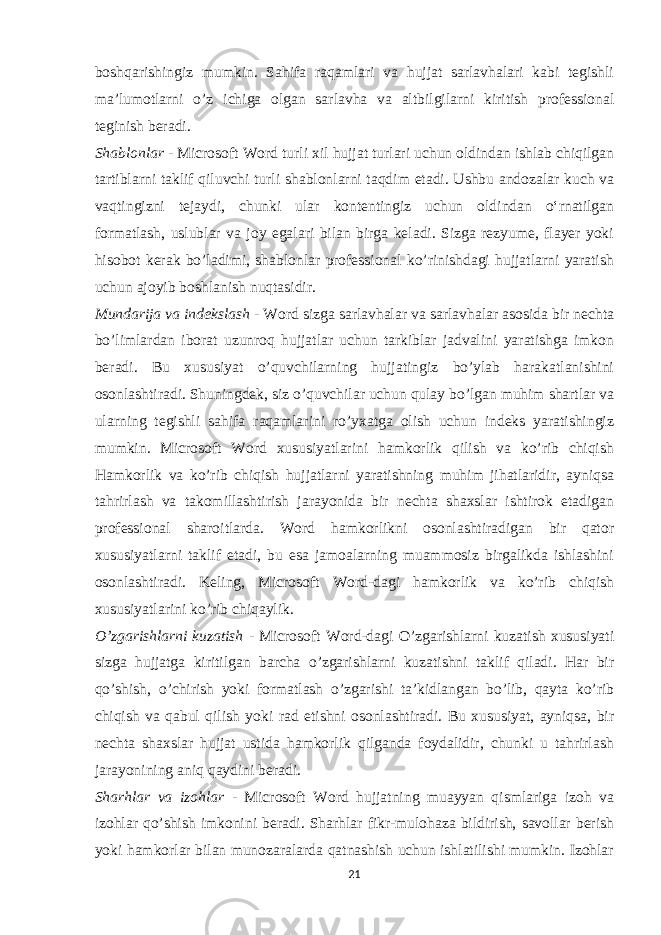 boshqarishingiz mumkin. Sahifa raqamlari va hujjat sarlavhalari kabi tegishli ma’lumotlarni o’z ichiga olgan sarlavha va altbilgilarni kiritish professional teginish beradi. Shablonlar - Microsoft Word turli xil hujjat turlari uchun oldindan ishlab chiqilgan tartiblarni taklif qiluvchi turli shablonlarni taqdim etadi. Ushbu andozalar kuch va vaqtingizni tejaydi, chunki ular kontentingiz uchun oldindan oʻrnatilgan formatlash, uslublar va joy egalari bilan birga keladi. Sizga rezyume, flayer yoki hisobot kerak bo’ladimi, shablonlar professional ko’rinishdagi hujjatlarni yaratish uchun ajoyib boshlanish nuqtasidir. Mundarija va indekslash - Word sizga sarlavhalar va sarlavhalar asosida bir nechta bo’limlardan iborat uzunroq hujjatlar uchun tarkiblar jadvalini yaratishga imkon beradi. Bu xususiyat o’quvchilarning hujjatingiz bo’ylab harakatlanishini osonlashtiradi. Shuningdek, siz o’quvchilar uchun qulay bo’lgan muhim shartlar va ularning tegishli sahifa raqamlarini ro’yxatga olish uchun indeks yaratishingiz mumkin. Microsoft Word xususiyatlarini hamkorlik qilish va ko’rib chiqish Hamkorlik va ko’rib chiqish hujjatlarni yaratishning muhim jihatlaridir, ayniqsa tahrirlash va takomillashtirish jarayonida bir nechta shaxslar ishtirok etadigan professional sharoitlarda. Word hamkorlikni osonlashtiradigan bir qator xususiyatlarni taklif etadi, bu esa jamoalarning muammosiz birgalikda ishlashini osonlashtiradi. Keling, Microsoft Word-dagi hamkorlik va ko’rib chiqish xususiyatlarini ko’rib chiqaylik. O’zgarishlarni kuzatish - Microsoft Word-dagi O’zgarishlarni kuzatish xususiyati sizga hujjatga kiritilgan barcha o’zgarishlarni kuzatishni taklif qiladi. Har bir qo’shish, o’chirish yoki formatlash o’zgarishi ta’kidlangan bo’lib, qayta ko’rib chiqish va qabul qilish yoki rad etishni osonlashtiradi. Bu xususiyat, ayniqsa, bir nechta shaxslar hujjat ustida hamkorlik qilganda foydalidir, chunki u tahrirlash jarayonining aniq qaydini beradi. Sharhlar va izohlar - Microsoft Word hujjatning muayyan qismlariga izoh va izohlar qo’shish imkonini beradi. Sharhlar fikr-mulohaza bildirish, savollar berish yoki hamkorlar bilan munozaralarda qatnashish uchun ishlatilishi mumkin. Izohlar 21 