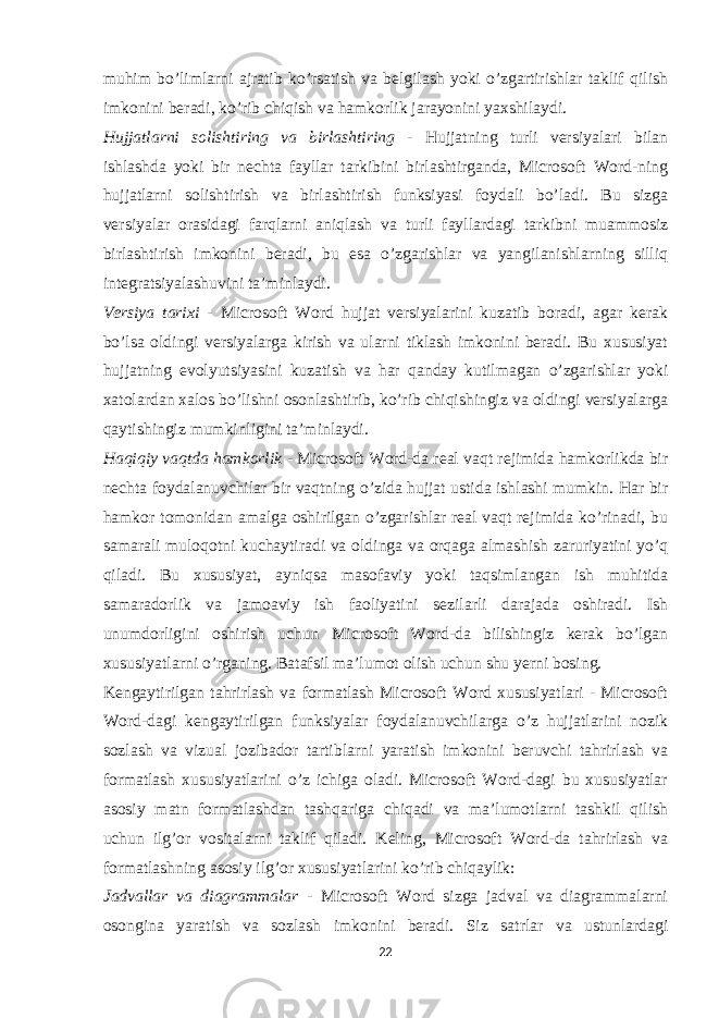 muhim bo’limlarni ajratib ko’rsatish va belgilash yoki o’zgartirishlar taklif qilish imkonini beradi, ko’rib chiqish va hamkorlik jarayonini yaxshilaydi. Hujjatlarni solishtiring va birlashtiring - Hujjatning turli versiyalari bilan ishlashda yoki bir nechta fayllar tarkibini birlashtirganda, Microsoft Word-ning hujjatlarni solishtirish va birlashtirish funksiyasi foydali bo’ladi. Bu sizga versiyalar orasidagi farqlarni aniqlash va turli fayllardagi tarkibni muammosiz birlashtirish imkonini beradi, bu esa o’zgarishlar va yangilanishlarning silliq integratsiyalashuvini ta’minlaydi. Versiya tarixi - Microsoft Word hujjat versiyalarini kuzatib boradi, agar kerak bo’lsa oldingi versiyalarga kirish va ularni tiklash imkonini beradi. Bu xususiyat hujjatning evolyutsiyasini kuzatish va har qanday kutilmagan o’zgarishlar yoki xatolardan xalos bo’lishni osonlashtirib, ko’rib chiqishingiz va oldingi versiyalarga qaytishingiz mumkinligini ta’minlaydi. Haqiqiy vaqtda hamkorlik - Microsoft Word-da real vaqt rejimida hamkorlikda bir nechta foydalanuvchilar bir vaqtning o’zida hujjat ustida ishlashi mumkin. Har bir hamkor tomonidan amalga oshirilgan o’zgarishlar real vaqt rejimida ko’rinadi, bu samarali muloqotni kuchaytiradi va oldinga va orqaga almashish zaruriyatini yo’q qiladi. Bu xususiyat, ayniqsa masofaviy yoki taqsimlangan ish muhitida samaradorlik va jamoaviy ish faoliyatini sezilarli darajada oshiradi. Ish unumdorligini oshirish uchun Microsoft Word-da bilishingiz kerak bo’lgan xususiyatlarni o’rganing. Batafsil ma’lumot olish uchun shu yerni bosing. Kengaytirilgan tahrirlash va formatlash Microsoft Word xususiyatlari - Microsoft Word-dagi kengaytirilgan funksiyalar foydalanuvchilarga o’z hujjatlarini nozik sozlash va vizual jozibador tartiblarni yaratish imkonini beruvchi tahrirlash va formatlash xususiyatlarini o’z ichiga oladi. Microsoft Word-dagi bu xususiyatlar asosiy matn formatlashdan tashqariga chiqadi va ma’lumotlarni tashkil qilish uchun ilg’or vositalarni taklif qiladi. Keling, Microsoft Word-da tahrirlash va formatlashning asosiy ilg’or xususiyatlarini ko’rib chiqaylik: Jadvallar va diagrammalar - Microsoft Word sizga jadval va diagrammalarni osongina yaratish va sozlash imkonini beradi. Siz satrlar va ustunlardagi 22 