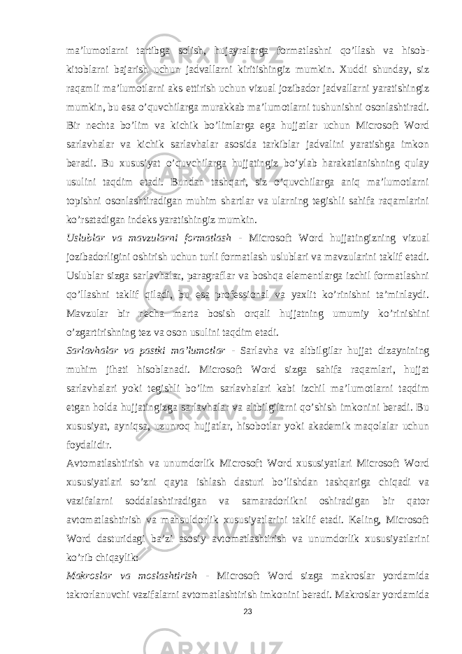 ma’lumotlarni tartibga solish, hujayralarga formatlashni qo’llash va hisob- kitoblarni bajarish uchun jadvallarni kiritishingiz mumkin. Xuddi shunday, siz raqamli ma’lumotlarni aks ettirish uchun vizual jozibador jadvallarni yaratishingiz mumkin, bu esa o’quvchilarga murakkab ma’lumotlarni tushunishni osonlashtiradi. Bir nechta bo’lim va kichik bo’limlarga ega hujjatlar uchun Microsoft Word sarlavhalar va kichik sarlavhalar asosida tarkiblar jadvalini yaratishga imkon beradi. Bu xususiyat o’quvchilarga hujjatingiz bo’ylab harakatlanishning qulay usulini taqdim etadi. Bundan tashqari, siz o’quvchilarga aniq ma’lumotlarni topishni osonlashtiradigan muhim shartlar va ularning tegishli sahifa raqamlarini ko’rsatadigan indeks yaratishingiz mumkin. Uslublar va mavzularni formatlash - Microsoft Word hujjatingizning vizual jozibadorligini oshirish uchun turli formatlash uslublari va mavzularini taklif etadi. Uslublar sizga sarlavhalar, paragraflar va boshqa elementlarga izchil formatlashni qo’llashni taklif qiladi, bu esa professional va yaxlit ko’rinishni ta’minlaydi. Mavzular bir necha marta bosish orqali hujjatning umumiy ko’rinishini o’zgartirishning tez va oson usulini taqdim etadi. Sarlavhalar va pastki ma’lumotlar - Sarlavha va altbilgilar hujjat dizaynining muhim jihati hisoblanadi. Microsoft Word sizga sahifa raqamlari, hujjat sarlavhalari yoki tegishli bo’lim sarlavhalari kabi izchil ma’lumotlarni taqdim etgan holda hujjatingizga sarlavhalar va altbilgilarni qo’shish imkonini beradi. Bu xususiyat, ayniqsa, uzunroq hujjatlar, hisobotlar yoki akademik maqolalar uchun foydalidir. Avtomatlashtirish va unumdorlik Microsoft Word xususiyatlari Microsoft Word xususiyatlari so’zni qayta ishlash dasturi bo’lishdan tashqariga chiqadi va vazifalarni soddalashtiradigan va samaradorlikni oshiradigan bir qator avtomatlashtirish va mahsuldorlik xususiyatlarini taklif etadi. Keling, Microsoft Word dasturidagi ba’zi asosiy avtomatlashtirish va unumdorlik xususiyatlarini ko’rib chiqaylik: Makroslar va moslashtirish - Microsoft Word sizga makroslar yordamida takrorlanuvchi vazifalarni avtomatlashtirish imkonini beradi. Makroslar yordamida 23 