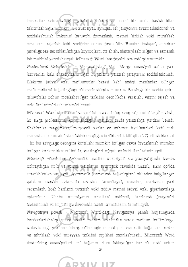 harakatlar ketma-ketligini yozib olishingiz va ularni bir marta bosish bilan takrorlashingiz mumkin. Bu xususiyat, ayniqsa, ish jarayonini avtomatlashtirish va soddalashtirish imkonini beruvchi formatlash, matnni kiritish yoki murakkab amallarni bajarish kabi vazifalar uchun foydalidir. Bundan tashqari, asboblar paneliga tez-tez ishlatiladigan buyruqlarni qo’shish, shaxsiylashtirilgan va samarali ish muhitini yaratish orqali Microsoft Word interfeysini sozlashingiz mumkin. Pochtalarni birlashtirish - Microsoft-dagi Mail Merge xususiyati xatlar yoki konvertlar kabi shaxsiylashtirilgan hujjatlarni yaratish jarayonini soddalashtiradi. Elektron jadval yoki ma’lumotlar bazasi kabi tashqi manbadan olingan ma’lumotlarni hujjatingizga birlashtirishingiz mumkin. Bu sizga bir nechta qabul qiluvchilar uchun moslashtirilgan tarkibni osonlikcha yaratish, vaqtni tejash va aniqlikni ta’minlash imkonini beradi. Microsoft Word shablonlari va qurilish bloklarining keng to’plamini taqdim etadi, bu sizga professional ko’rinishdagi hujjatlarni tezda yaratishga yordam beradi. Shablonlar rezyumelar, muqovali xatlar va axborot byulletenlari kabi turli maqsadlar uchun oldindan ishlab chiqilgan tartiblarni taklif qiladi. Qurilish bloklari - bu hujjatingizga osongina kiritilishi mumkin bo’lgan qayta foydalanish mumkin bo’lgan kontent bloklari bo’lib, vaqtingizni tejaydi va izchillikni ta’minlaydi. Microsoft Word -ning Avtomatik tuzatish xususiyati siz yozayotganda tez-tez uchraydigan imlo va yozish xatolarini avtomatik ravishda tuzatib, sizni qo’lda tuzatishlardan saqlaydi. Avtomatik formatlash hujjatingizni oldindan belgilangan qoidalar asosida avtomatik ravishda formatlaydi, masalan, markerlar yoki raqamlash, bosh harflarni tuzatish yoki oddiy matnni jadval yoki giperhavolaga aylantirish. Ushbu xususiyatlar aniqlikni oshiradi, tahrirlash jarayonini tezlashtiradi va hujjatingiz davomida izchil formatlashni ta’minlaydi. Navigatsiya paneli - Microsoft Word-dagi Navigatsiya paneli hujjatingizda harakatlanishning qulay usulini taqdim etadi. Siz tezda ma’lum bo’limlarga, sarlavhalarga yoki sahifalarga o’tishingiz mumkin, bu esa katta hujjatlarni kezish va tahrirlash yoki muayyan tarkibni topishni osonlashtiradi. Microsoft Word dasturining xususiyatlari uni hujjatlar bilan ishlaydigan har bir kishi uchun 24 