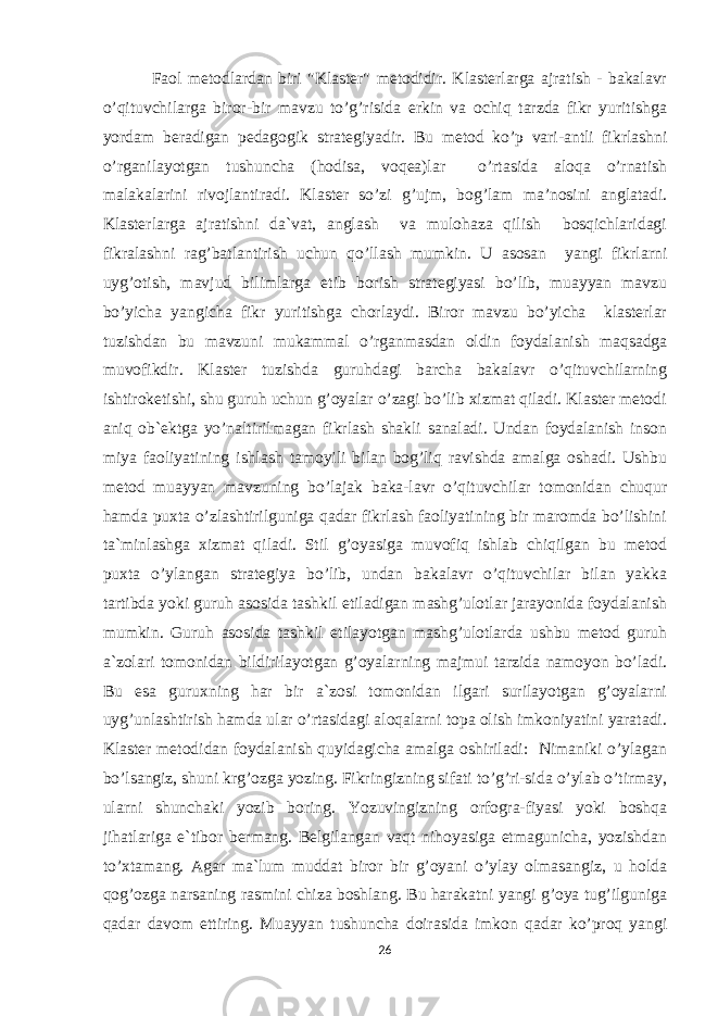  Faol metodlardan biri &#34;Klaster&#34; metodidir. Klasterlarga ajratish - bakalavr o’qituvchilarga biror-bir mavzu to’g’risida erkin va ochiq tarzda fikr yuritishga yordam beradigan pedagogik strategiyadir. Bu metod ko’p vari-antli fikrlashni o’rganilayotgan tushuncha (hodisa, voqea)lar o’rtasida aloqa o’rnatish malakalarini rivojlantiradi. Klaster so’zi g’ujm, bog’lam ma’nosini anglatadi. Klasterlarga ajratishni da`vat, anglash va mulohaza qilish bosqichlaridagi fikralashni rag’batlantirish uchun qo’llash mumkin. U asosan yangi fikrlarni uyg’otish, mavjud bilimlarga etib borish strategiyasi bo’lib, muayyan mavzu bo’yicha yangicha fikr yuritishga chorlaydi. Biror mavzu bo’yicha klasterlar tuzishdan bu mavzuni mukammal o’rganmasdan oldin foydalanish maqsadga muvofikdir. Klaster tuzishda guruhdagi barcha bakalavr o’qituvchilarning ishtiroketishi, shu guruh uchun g’oyalar o’zagi bo’lib xizmat qiladi. Klaster metodi aniq ob`ektga yo’naltirilmagan fikrlash shakli sanaladi. Undan foydalanish inson miya faoliyatining ishlash tamoyili bilan bog’liq ravishda amalga oshadi. Ushbu metod muayyan mavzuning bo’lajak baka-lavr o’qituvchilar tomonidan chuqur hamda puxta o’zlashtirilguniga qadar fikrlash faoliyatining bir maromda bo’lishini ta`minlashga xizmat qiladi. Stil g’oyasiga muvofiq ishlab chiqilgan bu metod puxta o’ylangan strategiya bo’lib, undan bakalavr o’qituvchilar bilan yakka tartibda yoki guruh asosida tashkil etiladigan mashg’ulotlar jarayonida foydalanish mumkin. Guruh asosida tashkil etilayotgan mashg’ulotlarda ushbu metod guruh a`zolari tomonidan bildirilayotgan g’oyalarning majmui tarzida namoyon bo’ladi. Bu esa guruxning har bir a`zosi tomonidan ilgari surilayotgan g’oyalarni uyg’unlashtirish hamda ular o’rtasidagi aloqalarni topa olish imkoniyatini yaratadi. Klaster metodidan foydalanish quyidagicha amalga oshiriladi: Nimaniki o’ylagan bo’lsangiz, shuni krg’ozga yozing. Fikringizning sifati to’g’ri-sida o’ylab o’tirmay, ularni shunchaki yozib boring. Yozuvingizning orfogra-fiyasi yoki boshqa jihatlariga e`tibor bermang. Belgilangan vaqt nihoyasiga etmagunicha, yozishdan to’xtamang. Agar ma`lum muddat biror bir g’oyani o’ylay olmasangiz, u holda qog’ozga narsaning rasmini chiza boshlang. Bu harakatni yangi g’oya tug’ilguniga qadar davom ettiring. Muayyan tushuncha doirasida imkon qadar ko’proq yangi 26 