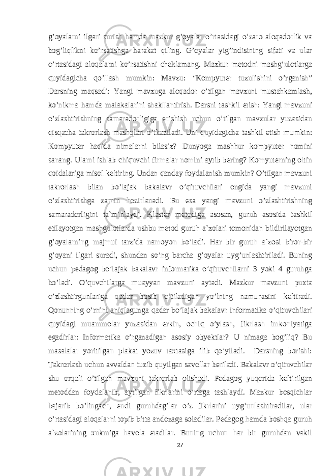 g’oyalarni ilgari surish hamda mazkur g’oyalar o’rtasidagi o’zaro aloqadorlik va bog’liqlikni ko’rsatishga harakat qiling. G’oyalar yig’indisining sifati va ular o’rtasidagi aloqalarni ko’rsatishni cheklamang. Mazkur metodni mashg’ulotlarga quyidagicha qo’llash mumkin: Mavzu: &#34;Kompyuter tuzulishini o’rganish” Darsning maqsadi: Yangi mavzuga aloqador o’tilgan mavzuni mustahkamlash, ko’nikma hamda malakalarini shakllantirish. Darsni tashkil etish: Yangi mavzuni o’zlashtirishning samaradorligiga erishish uchun o’tilgan mavzular yuzasidan qisqacha takrorlash mashqlari o’tkaziladi. Uni quyidagicha tashkil etish mumkin: Kompyuter haqida nimalarni bilasiz? Dunyoga mashhur kompyuter nomini sanang. Ularni ishlab chiquvchi firmalar nomini aytib bering? Komyuterning oltin qoidalariga misol keltiring. Undan qanday foydalanish mumkin? O’tilgan mavzuni takrorlash bilan bo’lajak bakalavr o’qituvchilari ongida yangi mavzuni o’zlashtirishga zamin hozirlanadi. Bu esa yangi mavzuni o’zlashtirishning samaradorligini ta`minlaydi. Klaster metodiga asosan, guruh asosida tashkil etilayotgan mashgulotlarda ushbu metod guruh a`zolari tomonidan bildirilayotgan g’oyalarning majmui tarzida namoyon bo’ladi. Har bir guruh a`zosi biror-bir g’oyani ilgari suradi, shundan so’ng barcha g’oyalar uyg’unlashtiriladi. Buning uchun pedagog bo’lajak bakalavr informatika o’qituvchilarni 3 yoki 4 guruhga bo’ladi. O’quvchilarga muayyan mavzuni aytadi. Mazkur mavzuni puxta o’zlashtirgunlariga qadar bosib o’tiladigan yo’lning namunasini keltiradi. Qonunning o’rnini aniqlagunga qadar bo’lajak bakalavr informatika o’qituvchilari quyidagi muammolar yuzasidan erkin, ochiq o’ylash, fikrlash imkoniyatiga egadirlar: Informatika o’rganadigan asosiy obyektlar? U nimaga bog’liq? Bu masalalar yoritilgan plakat yozuv taxtasiga ilib qo’yiladi. Darsning borishi: Takrorlash uchun avvaldan tuzib quyilgan savollar beriladi. Bakalavr o’qituvchilar shu orqali o’tilgan mavzuni takrorlab olishadi. Pedagog yuqorida keltirilgan metoddan foydalanib, aytilgan fikrlarini o’rtaga tashlaydi. Mazkur bosqichlar bajarib bo’lingach, endi guruhdagilar o’z fikrlarini uyg’unlashtiradilar, ular o’rtasidagi aloqalarni topib bitta andozaga soladilar. Pedagog hamda boshqa guruh a`zolarining xukmiga havola etadilar. Buning uchun har bir guruhdan vakil 27 