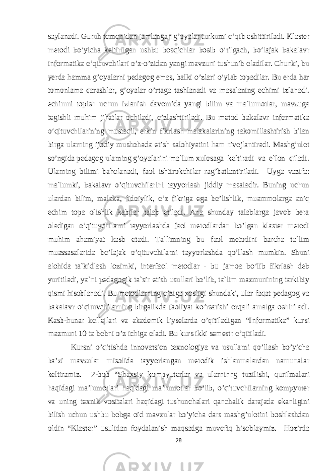 saylanadi. Guruh tomonidan jamlangan g’oyalar turkumi o’qib eshittiriladi. Klaster metodi bo’yicha keltirilgan ushbu bosqichlar bosib o’tilgach, bo’lajak bakalavr informatika o’qituvchilari o’z-o’zidan yangi mavzuni tushunib oladilar. Chunki, bu yerda hamma g’oyalarni pedagog emas, balki o’zlari o’ylab topadilar. Bu erda har tomonlama qarashlar, g’oyalar o’rtaga tashlanadi va masalaning echimi izlanadi. echimni topish uchun izlanish davomida yangi bilim va ma`lumotlar, mavzuga tegishli muhim jihatlar ochiladi, o’zlashtiriladi. Bu metod bakalavr informatika o’qituvchilarining mustaqil, erkin fikrlash malakalarining takomillashtirish bilan birga ularning ijodiy mushohada etish salohiyatini ham rivojlantiradi. Mashg’ulot so’ngida pedagog ularning g’oyalarini ma`lum xulosaga keltiradi va e`lon qiladi. Ularning bilimi baholanadi, faol ishtirokchilar rag’batlantiriladi. Uyga vazifa: ma`lumki, bakalavr o’qituvchilarini tayyorlash jiddiy masaladir. Buning uchun ulardan bilim, malaka, fidoiylik, o’z fikriga ega bo’lishlik, muammolarga aniq echim topa olishlik kabilar talab etiladi. Ana shunday talablarga javob bera oladigan o’qituvchilarni tayyorlashda faol metodlardan bo’lgan klaster metodi muhim ahamiyat kasb etadi. Ta`limning bu faol metodini barcha ta`lim muassasalarida bo’lajak o’qituvchilarni tayyorlashda qo’llash mumkin. Shuni alohida ta`kidlash lozimki, interfaol metodlar - bu jamoa bo’lib fikrlash deb yuritiladi, ya`ni pedagogik ta`sir etish usullari bo’lib, ta`lim mazmunining tarkibiy qismi hisoblanadi. Bu metodlarning o’ziga xosligi shundaki, ular faqat pedagog va bakalavr o’qituvchilarning birgalikda faoliyat ko’rsatishi orqali amalga oshiriladi. Kasb-hunar kollejlari va akademik liyselarda o’qitiladigan “Informatika” kursi mazmuni 10 ta bobni o’z ichiga oladi. Bu kurs ikki semestr o’qitiladi. Kursni o’qitishda innovatsion texnologiya va usullarni qo’llash bo’yicha ba’zi mavzular misolida tayyorlangan metodik ishlanmalardan namunalar keltiramiz. 2-bob “Shaxsiy kompyuterlar va ularninng tuzilishi, qurilmalari haqidagi ma’lumotlari haqidagi ma’lumotlar bo’lib, o’qituvchilarning kompyuter va uning texnik vositalari haqidagi tushunchalari qanchalik darajada ekanligini bilish uchun ushbu bobga oid mavzular bo’yicha dars mashg’ulotini boshlashdan oldin “Klaster” usulidan foydalanish maqsadga muvofiq hisoblaymiz. Hozirda 28 