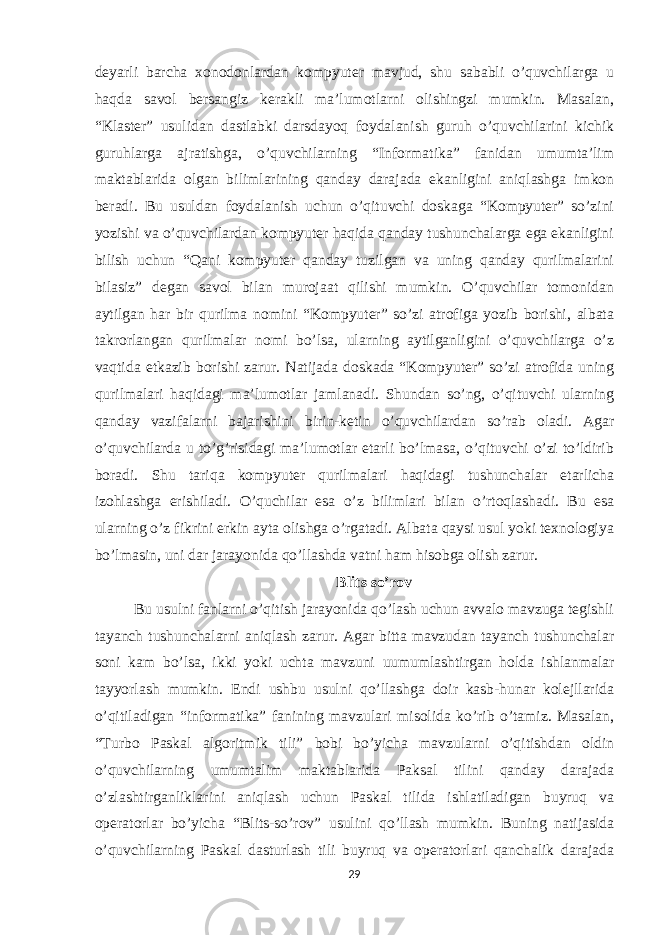 deyarli barcha xonodonlardan kompyuter mavjud, shu sababli o’quvchilarga u haqda savol bersangiz kerakli ma’lumotlarni olishingzi mumkin. Masalan, “Klaster” usulidan dastlabki darsdayoq foydalanish guruh o’quvchilarini kichik guruhlarga ajratishga, o’quvchilarning “Informatika” fanidan umumta’lim maktablarida olgan bilimlarining qanday darajada ekanligini aniqlashga imkon beradi. Bu usuldan foydalanish uchun o’qituvchi doskaga “Kompyuter” so’zini yozishi va o’quvchilardan kompyuter haqida qanday tushunchalarga ega ekanligini bilish uchun “Qani kompyuter qanday tuzilgan va uning qanday qurilmalarini bilasiz” degan savol bilan murojaat qilishi mumkin. O’quvchilar tomonidan aytilgan har bir qurilma nomini “Kompyuter” so’zi atrofiga yozib borishi, albata takrorlangan qurilmalar nomi bo’lsa, ularning aytilganligini o’quvchilarga o’z vaqtida etkazib borishi zarur. Natijada doskada “Kompyuter” so’zi atrofida uning qurilmalari haqidagi ma’lumotlar jamlanadi. Shundan so’ng, o’qituvchi ularning qanday vazifalarni bajarishini birin-ketin o’quvchilardan so’rab oladi. Agar o’quvchilarda u to’g’risidagi ma’lumotlar etarli bo’lmasa, o’qituvchi o’zi to’ldirib boradi. Shu tariqa kompyuter qurilmalari haqidagi tushunchalar etarlicha izohlashga erishiladi. O’quchilar esa o’z bilimlari bilan o’rtoqlashadi. Bu esa ularning o’z fikrini erkin ayta olishga o’rgatadi. Albata qaysi usul yoki texnologiya bo’lmasin, uni dar jarayonida qo’llashda vatni ham hisobga olish zarur. Blits so’rov Bu usulni fanlarni o’qitish jarayonida qo’lash uchun avvalo mavzuga tegishli tayanch tushunchalarni aniqlash zarur. Agar bitta mavzudan tayanch tushunchalar soni kam bo’lsa, ikki yoki uchta mavzuni uumumlashtirgan holda ishlanmalar tayyorlash mumkin. Endi ushbu usulni qo’llashga doir kasb-hunar kolejllarida o’qitiladigan “informatika” fanining mavzulari misolida ko’rib o’tamiz. Masalan, “Turbo Paskal algoritmik tili” bobi bo’yicha mavzularni o’qitishdan oldin o’quvchilarning umumtalim maktablarida Paksal tilini qanday darajada o’zlashtirganliklarini aniqlash uchun Paskal tilida ishlatiladigan buyruq va operatorlar bo’yicha “Blits-so’rov” usulini qo’llash mumkin. Buning natijasida o’quvchilarning Paskal dasturlash tili buyruq va operatorlari qanchalik darajada 29 