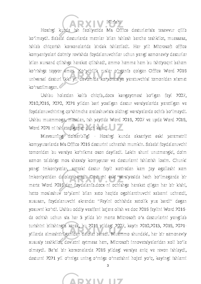 Kirish . Hozirgi kunda ish faoliyatida Ms Office dasturlarisiz tasavvur qilib bo’lmaydi. Sababi dasturlarda matnlar bilan ishlash barcha tashkilot, muassasa, ishlab chiqarish korxonalarida birdek ishlatiladi. Har yili Microsoft office kompaniyalari doimiy ravishda foydalanuvchilar uchun yangi zamonaviy dasturlar bilan xursand qilishga harakat qilishadi, ammo hamma ham bu ishtiyoqni baham ko’rishga tayyor emas. Ko’pchilik ruslar o’rganib qolgan Office Word 2016 universal dasturi ikki yil davomida korporatsiya yaratuvchisi tomonidan xizmat ko’rsatilmagan. Ushbu holatdan kelib chiqib,.docx kengaytmasi bo’lgan fayl 2007, 2010,2016, 2020, 2021 yildan beri yozilgan dastur versiyalarida yaratilgan va foydalanuvchining qo’shimcha aralashuvisiz oldingi versiyalarda ochib bo’lmaydi. Ushbu muammoga, masalan, ish paytida Word 2016, 2007 va uyda Word 2016, Word 2021-ni ishlatadiganlar duch keladi. Mavzuning dolzarbligi - Hozirgi kunda aksariyat eski parametrli kompyuterlarda Ms Office 2016 dasturini uchratish mumkin. Sababi foydalanuvchi tomonidan bu versiya ko’nikma oson deyiladi. Lekin shuni unutmangki, doim zamon talabiga mos shaxsiy kompyuter va dasturlarni ishlatish lozim. Chunki yangi imkoniyatlar, xattoki dastur fayli xotiradan kam joy egallashi xam imkoniyatidan dalolat beradi. Dasturni eski versiyasida hech bo’lmaganda bir marta Word 2016-dan foydalanib.docx-ni ochishga harakat qilgan har bir kishi, hatto moslashuv to’plami bilan xato haqida ogohlantiruvchi xabarni uchratdi, xususan, foydalanuvchi ekranda: &#34;Faylni ochishda xatolik yuz berdi&#34; degan yozuvni ko’rdi. Ushbu oddiy vazifani bajara olish va doc 2016 faylini Word 2016- da ochish uchun siz har 3 yilda bir marta Microsoft o’z dasturlarini yangilab turishini bilishingiz kerak, bu 2016 yildagi 2007, keyin 2010,2013, 2016, 2021- yillarda almashtirilganidan dalolat beradi. Muammo shundaki, har bir zamonaviy xususiy tashkilot, davlatni aytmasa ham, Microsoft innovatsiyalaridan xoli bo’la olmaydi. Ba’zi bir korxonalarda 2016 yildagi versiya aniq va ravon ishlaydi, dasturni 2021 yil o’rniga uning o’rniga o’rnatishni hojati yo’q, keyingi ishlarni 3 