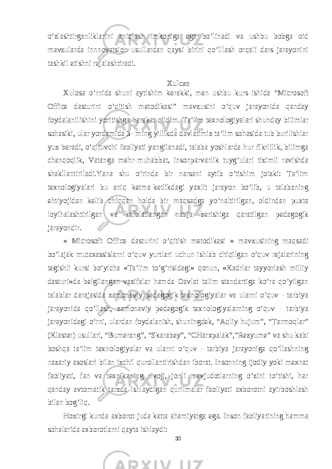 o’zlashtirganliklarini aniqlash imkoniga ega bo’linadi va ushbu bobga oid mavzularda innnovatsion usullardan qaysi birini qo’lllash orqali dars jarayonini tashkil etishni rejalashtiradi. Xulosa Xulosa o’rnida shuni aytishim kerakki, men ushbu kurs ishida “ Microsoft Office dasturini o’qitish metodikasi ” mavzusini o’quv jarayonida qanday foydalanilishini yoritishga harakat qildim. Ta’lim texnologiyalari shunday bilimlar sohasiki, ular yordamida 3- ming yillikda davlatimiz ta’lim sohasida tub burilishlar yuz beradi, o’qituvchi faoliyati yangilanadi, talaba yoshlarda hur fikrlilik, bilimga chanqoqlik, Vatanga mehr-muhabbat, insonparvarlik tuyg’ulari tizimli ravishda shakllantiriladi.Yana shu o’rinda bir narsani aytib o’tishim joizki: Ta’lim texnologiyalari bu aniq ketma-ketlikdagi yaxlit jarayon bo’lib, u talabaning ehtiyojidan kelib chiqqan holda bir maqsadga yo’naltirilgan, oldindan puxta loyihalashtirilgan va kafolatlangan natija berishiga qaratilgan pedagogik jarayondir. « Microsoft Office dasturini o’qitish metodikasi » mavzusining maqsadi bo’lajak mutaxassislarni o’quv yurtlari uchun ishlab chiqilgan o’quv rejalarining tegishli kursi bo’yicha «Ta’lim to’g’risidagi» qonun, «Kadrlar tayyorlash milliy dasturi»da belgilangan vazifalar hamda Davlat talim standartiga ko’ra qo’yilgan talablar darajasida zamonaviy pedagogik texnologiyalar va ularni o’quv - tarbiya jarayonida qo’llash, zamonaviy pedagogik texnologiyalarning o’quv - tarbiya jarayonidagi o’rni, ulardan foydalanish, shuningdek, “Aqliy hujum”, “Tarmoqlar” (Klaster) usullari, “Bumerang”, “Skarabey”, “CHarxpalak”,”Rezyume” va shu kabi boshqa ta’lim texnologiyalar va ularni o’quv - tarbiya jarayoniga qo’llashning nazariy asoslari bilan izchil qurollantirishdan iborat. Insonning ijodiy yoki mexnat faoliyati, fan va texnikaning rivoji, jonli mavjudotlarning o’zini to’tishi, har qanday avtomatik tarzda ishlaydigan qurilmalar faoliyati axborotni ayirboshlash bilan bog’liq. Hozirgi kunda axborot juda katta ahamiyatga ega. Inson faoliya tining hamma sohalarida axborotlarni qayta ishlaydi: 30 