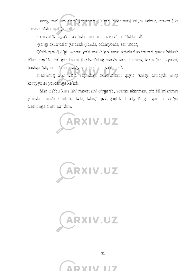 - yangi ma`lumotlarni (ro’znoma, kitob, havo mavjlari, televizor, o’zaro fikr almashinish orqali) oladi. - kundalik hayotda oldindan ma`lum axborotlarni ishlatadi. -yangi axborotlar yaratadi (fanda, adabiyotda, san`atda); Qishloq xo’jaligi, sanoat yoki maishiy xizmat sohalari axborotni qayta ishlash bilan bog’liq bo’lgan inson faoliyatining asosiy sohasi emas, lekin fan, siyosat, boshqarish, san`at esa asosiy sohalardan hisoblanadi. Insonning o’zi katta hajmdagi axborotlarni qayta ishlay olmay di unga kompyuter yordamga keladi. Men ushbu kurs ishi mavzusini o’rganib, yoritar ekanman, o’z bilimlarimni yanada mustahkamlab, kelajakdagi pedagoglik faoliyatimga qadam qo’ya olishimga amin bo’ldim. 31 