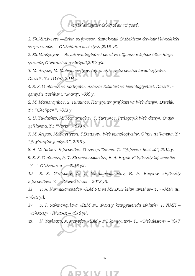 Foydalanilgan adabiyotlar ro’yxati. 1. Sh.Mirziyoyev ―Erkin va farovon, demokratik O’zbekiston davlatini birgalikda barpo etamiz. ―O’zbekiston nashriyoti,2016-yil. 2. Sh.Mirziyoyev ―Buyuk kelajagimizni mard va olijanob xalqimiz bilan birga quramiz, O’zbekiston nashriyoti,2017-yil. 3. M. Aripov, M. Muhammadiyev. Informatika, informasion texnologiyalar. Darslik. T.: TDYuI, 2004 y. 4. S. S. G’ulomov va boshqalar. Axbotor tizimlari va texnologiyalari. Darslik. - qaniydi? Toshkent, &#34;Sharq&#34;, 2000 y. 5. M. Mamarajabov, S. Tursunov. Kompyuter grafikasi va Web-dizayn. Darslik. T.: “Cho’lpon”, 2013 y. 6. U. Yuldashev, M. Mamarajabov, S. Tursunov. Pedagogik Web-dizayn. O’quv qo’llanma. T.: “Voris”, 2013 y. 7. M. Aripov, M. Fayziyeva, S.Dottayev. Web texnologiyalar. O’quv qo’llanma. T.: “Faylasuflar jamiyati”, 2013 y. 8. B. Moʻminov. Informatika. O’quv qo’llanma. T.: &#34;Tafakkur-bostoni&#34;, 2014 y. 9. S. S. G’ulomov, A. T. Shermuhammedov, B. A. Begalov&#34; iqtisodiy informatika &#34;T. –&#34; O’zbekiston &#34; – 2016 yil. 10. S. S. G’ulomov, A. T. Shermuxammedov, B. A. Begalov «Iqtisodiy informatika» T. – «O’zbekiston» – 2016 yil. 11. T. A. Nurmuxammedov «IBM PC va MS DOS bilan tanishuv» T. - «Mehnat» – 2016 yil. 12. S. I. Rahmonqulova «IBM PC shaxsiy kompyuterida ishlash» T. NMK – «ShARQ» - INSTAR – 2010 yil. 13. N. Taylaqov, A. Axmedov «IBM – PC kompyuteri» T.: «O’zbekiston» – 20 17 32 