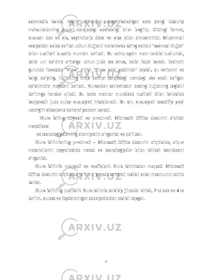 eslamaslik kerak. Faylni ochishda yuzaga keladigan xato yangi dasturiy mahsulotlarning yuqori darajadagi xavfsizligi bilan bog’liq. Oldingi format, xususan doc va xls, keyinchalik docx va xlsx bilan almashtirildi. Muommoli vaziyatdan xalos bo’lish uchun Hujjatni markirovka so’ng variant &#34;sxemasi Hujjat&#34; bilan tuzilishi kuzatib mumkin bo’ladi. Bu ochiq-oydin matn tarkibi tushunish, balki uni ko’chib o’tishga uchun juda tez emas, balki faqat beradi. Ikkinchi guruhda ilovasida &#34;View&#34; o’tish &#34;Show yoki yashirish&#34; topish, bu variantni va belgi qo’ying. hujjatning chap barcha darajadagi nomdagi aks etadi bo’lgan qo’shimcha maydoni bo’ladi. Kursordan sarlavhasini bosing hujjatning tegishli bo’limga harakat qiladi. Bu katta matnlar murakkab tuzilishi bilan ishlashda beqiyosdir juda qulay xususiyati hisoblanadi. Bu shu xususiyati tasodifiy yoki noto’g’ri etiketleme bartaraf yordam beradi. Kurs ishing obyekti va predmeti. Microsoft Office dasturini o’qitish metodikasi va texnologiyalarning ahamiyatini o’rganish va qo’llash. Kurs ishimizning predmeti – Microsoft Office dasturini o’qitishda, o’quv materiallarini tayyorlashda metod va texnologiyalar bilan ishlash texnikasini o’rganish. Kurs ishimiz maqsadi va vazifalari. Kurs ishimizdan maqsadi Microsoft Office dasturini o’qitishda ta’limni yanada samarali tashkil etish mazmunini ochib berish. Kurs ishining tuzilishi: Kurs ishimiz tarkibiy jihatdan kirish, 2 ta bob va 4 ta bo’lim, xulosa va foydalanilgan adabiyotlardan tashkil topgan. 4 