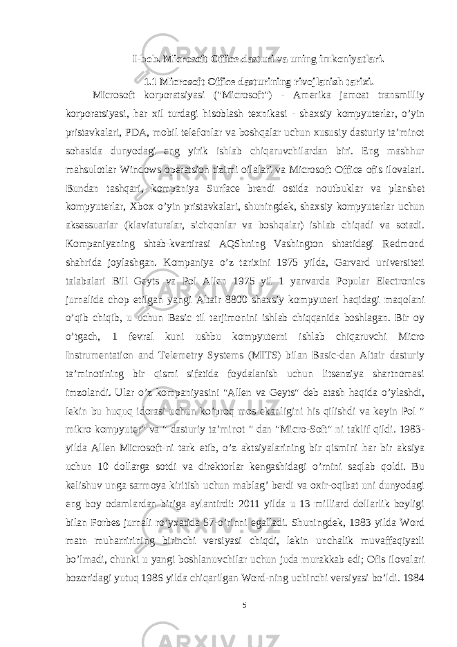 I-bob. Microsoft Office dasturi va uning imkoniyatlari. 1.1 Microsoft Office dasturining rivojlanish tarixi. Microsoft korporatsiyasi (&#34;Microsoft&#34;) - Amerika jamoat transmilliy korporatsiyasi, har xil turdagi hisoblash texnikasi - shaxsiy kompyuterlar, o’yin pristavkalari, PDA, mobil telefonlar va boshqalar uchun xususiy dasturiy ta’minot sohasida dunyodagi eng yirik ishlab chiqaruvchilardan biri. Eng mashhur mahsulotlar Windows operatsion tizimi oilalari va Microsoft Office ofis ilovalari. Bundan tashqari, kompaniya Surface brendi ostida noutbuklar va planshet kompyuterlar, Xbox o’yin pristavkalari, shuningdek, shaxsiy kompyuterlar uchun aksessuarlar (klaviaturalar, sichqonlar va boshqalar) ishlab chiqadi va sotadi. Kompaniyaning shtab-kvartirasi AQShning Vashington shtatidagi Redmond shahrida joylashgan. Kompaniya o’z tarixini 1975 yilda, Garvard universiteti talabalari Bill Geyts va Pol Allen 1975 yil 1 yanvarda Popular Electronics jurnalida chop etilgan yangi Altair 8800 shaxsiy kompyuteri haqidagi maqolani o’qib chiqib, u uchun Basic til tarjimonini ishlab chiqqanida boshlagan. Bir oy o’tgach, 1 fevral kuni ushbu kompyuterni ishlab chiqaruvchi Micro Instrumentation and Telemetry Systems (MITS) bilan Basic-dan Altair dasturiy ta’minotining bir qismi sifatida foydalanish uchun litsenziya shartnomasi imzolandi. Ular o’z kompaniyasini &#34;Allen va Geyts&#34; deb atash haqida o’ylashdi, lekin bu huquq idorasi uchun ko’proq mos ekanligini his qilishdi va keyin Pol &#34; mikro kompyuter&#34; va &#34; dasturiy ta’minot &#34; dan &#34;Micro-Soft&#34; ni taklif qildi. 1983- yilda Allen Microsoft-ni tark etib, o’z aktsiyalarining bir qismini har bir aksiya uchun 10 dollarga sotdi va direktorlar kengashidagi o’rnini saqlab qoldi. Bu kelishuv unga sarmoya kiritish uchun mablag’ berdi va oxir-oqibat uni dunyodagi eng boy odamlardan biriga aylantirdi: 2011 yilda u 13 milliard dollarlik boyligi bilan Forbes jurnali ro’yxatida 57-o’rinni egalladi. Shuningdek, 1983 yilda Word matn muharririning birinchi versiyasi chiqdi, lekin unchalik muvaffaqiyatli bo’lmadi, chunki u yangi boshlanuvchilar uchun juda murakkab edi; Ofis ilovalari bozoridagi yutuq 1986 yilda chiqarilgan Word-ning uchinchi versiyasi bo’ldi. 1984 5 