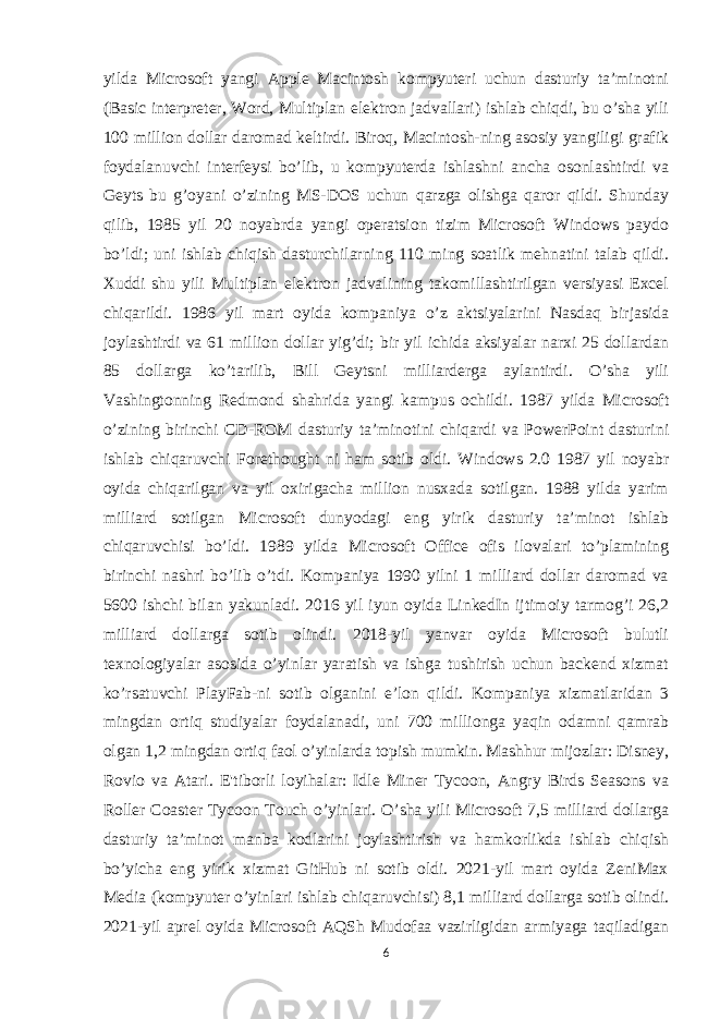 yilda Microsoft yangi Apple Macintosh kompyuteri uchun dasturiy ta’minotni (Basic interpreter, Word, Multiplan elektron jadvallari) ishlab chiqdi, bu o’sha yili 100 million dollar daromad keltirdi. Biroq, Macintosh-ning asosiy yangiligi grafik foydalanuvchi interfeysi bo’lib, u kompyuterda ishlashni ancha osonlashtirdi va Geyts bu g’oyani o’zining MS-DOS uchun qarzga olishga qaror qildi. Shunday qilib, 1985 yil 20 noyabrda yangi operatsion tizim Microsoft Windows paydo bo’ldi; uni ishlab chiqish dasturchilarning 110 ming soatlik mehnatini talab qildi. Xuddi shu yili Multiplan elektron jadvalining takomillashtirilgan versiyasi Excel chiqarildi. 1986 yil mart oyida kompaniya o’z aktsiyalarini Nasdaq birjasida joylashtirdi va 61 million dollar yig’di; bir yil ichida aksiyalar narxi 25 dollardan 85 dollarga ko’tarilib, Bill Geytsni milliarderga aylantirdi. O’sha yili Vashingtonning Redmond shahrida yangi kampus ochildi. 1987 yilda Microsoft o’zining birinchi CD-ROM dasturiy ta’minotini chiqardi va PowerPoint dasturini ishlab chiqaruvchi Forethought ni ham sotib oldi. Windows 2.0 1987 yil noyabr oyida chiqarilgan va yil oxirigacha million nusxada sotilgan. 1988 yilda yarim milliard sotilgan Microsoft dunyodagi eng yirik dasturiy ta’minot ishlab chiqaruvchisi bo’ldi. 1989 yilda Microsoft Office ofis ilovalari to’plamining birinchi nashri bo’lib o’tdi. Kompaniya 1990 yilni 1 milliard dollar daromad va 5600 ishchi bilan yakunladi. 2016 yil iyun oyida LinkedIn ijtimoiy tarmog’i 26,2 milliard dollarga sotib olindi. 2018-yil yanvar oyida Microsoft bulutli texnologiyalar asosida o’yinlar yaratish va ishga tushirish uchun backend xizmat ko’rsatuvchi PlayFab-ni sotib olganini e’lon qildi. Kompaniya xizmatlaridan 3 mingdan ortiq studiyalar foydalanadi, uni 700 millionga yaqin odamni qamrab olgan 1,2 mingdan ortiq faol o’yinlarda topish mumkin. Mashhur mijozlar: Disney, Rovio va Atari. E&#39;tiborli loyihalar: Idle Miner Tycoon, Angry Birds Seasons va Roller Coaster Tycoon Touch o’yinlari. O’sha yili Microsoft 7,5 milliard dollarga dasturiy ta’minot manba kodlarini joylashtirish va hamkorlikda ishlab chiqish bo’yicha eng yirik xizmat GitHub ni sotib oldi. 2021-yil mart oyida ZeniMax Media (kompyuter o’yinlari ishlab chiqaruvchisi) 8,1 milliard dollarga sotib olindi. 2021-yil aprel oyida Microsoft AQSh Mudofaa vazirligidan armiyaga taqiladigan 6 