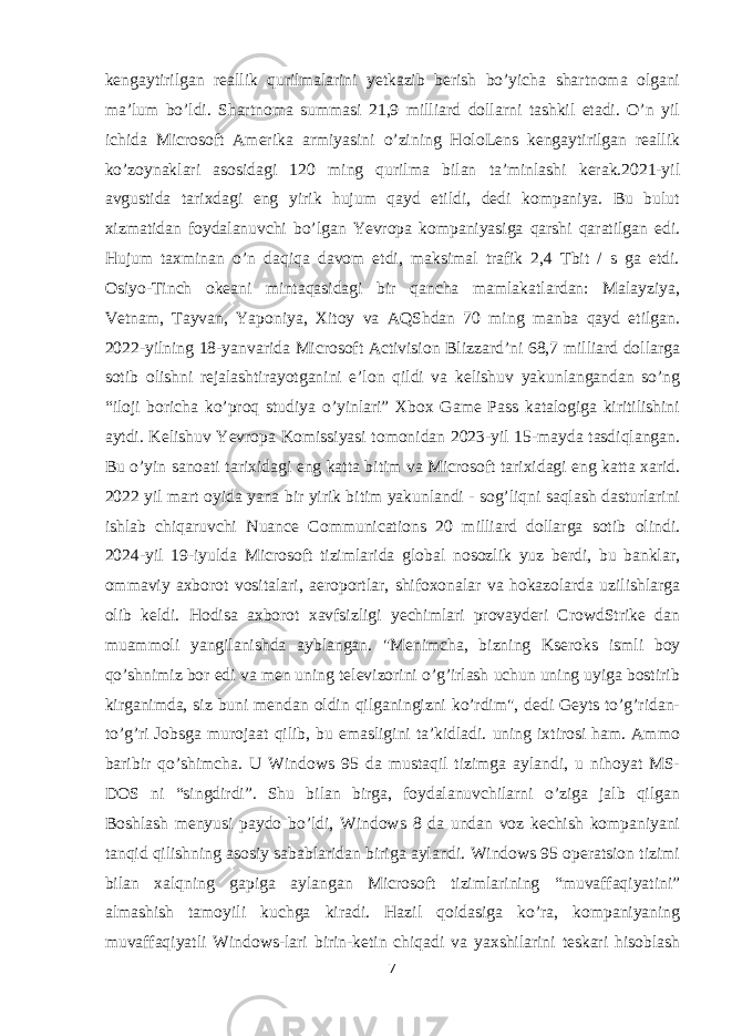 kengaytirilgan reallik qurilmalarini yetkazib berish bo’yicha shartnoma olgani ma’lum bo’ldi. Shartnoma summasi 21,9 milliard dollarni tashkil etadi. O’n yil ichida Microsoft Amerika armiyasini o’zining HoloLens kengaytirilgan reallik ko’zoynaklari asosidagi 120 ming qurilma bilan ta’minlashi kerak.2021-yil avgustida tarixdagi eng yirik hujum qayd etildi, dedi kompaniya. Bu bulut xizmatidan foydalanuvchi bo’lgan Yevropa kompaniyasiga qarshi qaratilgan edi. Hujum taxminan o’n daqiqa davom etdi, maksimal trafik 2,4 Tbit / s ga etdi. Osiyo-Tinch okeani mintaqasidagi bir qancha mamlakatlardan: Malayziya, Vetnam, Tayvan, Yaponiya, Xitoy va AQShdan 70 ming manba qayd etilgan. 2022-yilning 18-yanvarida Microsoft Activision Blizzard’ni 68,7 milliard dollarga sotib olishni rejalashtirayotganini e’lon qildi va kelishuv yakunlangandan so’ng “iloji boricha ko’proq studiya o’yinlari” Xbox Game Pass katalogiga kiritilishini aytdi. Kelishuv Yevropa Komissiyasi tomonidan 2023-yil 15-mayda tasdiqlangan. Bu o’yin sanoati tarixidagi eng katta bitim va Microsoft tarixidagi eng katta xarid. 2022 yil mart oyida yana bir yirik bitim yakunlandi - sog’liqni saqlash dasturlarini ishlab chiqaruvchi Nuance Communications 20 milliard dollarga sotib olindi. 2024-yil 19-iyulda Microsoft tizimlarida global nosozlik yuz berdi, bu banklar, ommaviy axborot vositalari, aeroportlar, shifoxonalar va hokazolarda uzilishlarga olib keldi. Hodisa axborot xavfsizligi yechimlari provayderi CrowdStrike dan muammoli yangilanishda ayblangan. &#34;Menimcha, bizning Kseroks ismli boy qo’shnimiz bor edi va men uning televizorini o’g’irlash uchun uning uyiga bostirib kirganimda, siz buni mendan oldin qilganingizni ko’rdim&#34;, dedi Geyts to’g’ridan- to’g’ri Jobsga murojaat qilib, bu emasligini ta’kidladi. uning ixtirosi ham. Ammo baribir qo’shimcha. U Windows 95 da mustaqil tizimga aylandi, u nihoyat MS- DOS ni “singdirdi”. Shu bilan birga, foydalanuvchilarni o’ziga jalb qilgan Boshlash menyusi paydo bo’ldi, Windows 8 da undan voz kechish kompaniyani tanqid qilishning asosiy sabablaridan biriga aylandi. Windows 95 operatsion tizimi bilan xalqning gapiga aylangan Microsoft tizimlarining “muvaffaqiyatini” almashish tamoyili kuchga kiradi. Hazil qoidasiga ko’ra, kompaniyaning muvaffaqiyatli Windows-lari birin-ketin chiqadi va yaxshilarini teskari hisoblash 7 