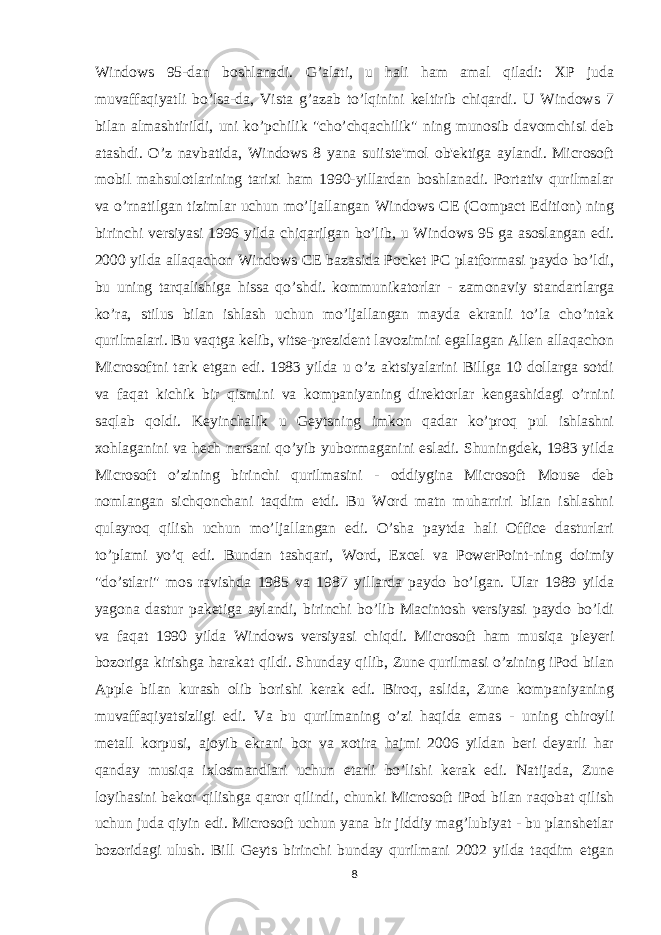 Windows 95-dan boshlanadi. G’alati, u hali ham amal qiladi: XP juda muvaffaqiyatli bo’lsa-da, Vista g’azab to’lqinini keltirib chiqardi. U Windows 7 bilan almashtirildi, uni ko’pchilik &#34;cho’chqachilik&#34; ning munosib davomchisi deb atashdi. O’z navbatida, Windows 8 yana suiiste&#39;mol ob&#39;ektiga aylandi. Microsoft mobil mahsulotlarining tarixi ham 1990-yillardan boshlanadi. Portativ qurilmalar va o’rnatilgan tizimlar uchun mo’ljallangan Windows CE (Compact Edition) ning birinchi versiyasi 1996 yilda chiqarilgan bo’lib, u Windows 95 ga asoslangan edi. 2000 yilda allaqachon Windows CE bazasida Pocket PC platformasi paydo bo’ldi, bu uning tarqalishiga hissa qo’shdi. kommunikatorlar - zamonaviy standartlarga ko’ra, stilus bilan ishlash uchun mo’ljallangan mayda ekranli to’la cho’ntak qurilmalari. Bu vaqtga kelib, vitse-prezident lavozimini egallagan Allen allaqachon Microsoftni tark etgan edi. 1983 yilda u o’z aktsiyalarini Billga 10 dollarga sotdi va faqat kichik bir qismini va kompaniyaning direktorlar kengashidagi o’rnini saqlab qoldi. Keyinchalik u Geytsning imkon qadar ko’proq pul ishlashni xohlaganini va hech narsani qo’yib yubormaganini esladi. Shuningdek, 1983 yilda Microsoft o’zining birinchi qurilmasini - oddiygina Microsoft Mouse deb nomlangan sichqonchani taqdim etdi. Bu Word matn muharriri bilan ishlashni qulayroq qilish uchun mo’ljallangan edi. O’sha paytda hali Office dasturlari to’plami yo’q edi. Bundan tashqari, Word, Excel va PowerPoint-ning doimiy &#34;do’stlari&#34; mos ravishda 1985 va 1987 yillarda paydo bo’lgan. Ular 1989 yilda yagona dastur paketiga aylandi, birinchi bo’lib Macintosh versiyasi paydo bo’ldi va faqat 1990 yilda Windows versiyasi chiqdi. Microsoft ham musiqa pleyeri bozoriga kirishga harakat qildi. Shunday qilib, Zune qurilmasi o’zining iPod bilan Apple bilan kurash olib borishi kerak edi. Biroq, aslida, Zune kompaniyaning muvaffaqiyatsizligi edi. Va bu qurilmaning o’zi haqida emas - uning chiroyli metall korpusi, ajoyib ekrani bor va xotira hajmi 2006 yildan beri deyarli har qanday musiqa ixlosmandlari uchun etarli bo’lishi kerak edi. Natijada, Zune loyihasini bekor qilishga qaror qilindi, chunki Microsoft iPod bilan raqobat qilish uchun juda qiyin edi. Microsoft uchun yana bir jiddiy mag’lubiyat - bu planshetlar bozoridagi ulush. Bill Geyts birinchi bunday qurilmani 2002 yilda taqdim etgan 8 