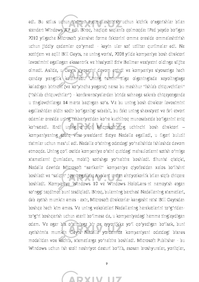 edi. Bu stilus uchun tizimni optimallashtirish uchun kichik o’zgarishlar bilan standart Windows XP edi. Biroq, haqiqat saqlanib qolmoqda: iPad paydo bo’lgan 2010 yilgacha Microsoft planshet forma faktorini omma orasida ommalashtirish uchun jiddiy qadamlar qo’ymadi - keyin ular sof utilitar qurilmalar edi. Na xotirjam va aqlli Bill Geyts, na uning vorisi, 2008 yilda kompaniya bosh direktori lavozimini egallagan ekssentrik va hissiyotli Stiv Ballmer vaziyatni oldinga siljita olmadi. Aslida, u Geyts siyosatini davom ettirdi va kompaniya siyosatiga hech qanday yangilik keltirmadi. Uning ismini tilga olganingizda xayolingizga keladigan birinchi (va ko’pincha yagona) narsa bu mashhur &#34;Ishlab chiquvchilar!&#34; (&#34;ishlab chiquvchilar&#34;) - konferentsiyalardan birida sahnaga sakrab chiqayotganda u tinglovchilarga 14 marta baqirgan so’z. Va bu uning bosh direktor lavozimini egallashidan oldin sodir bo’lganligi sababli, bu fakt uning shaxsiyati va fe&#39;l-atvori odamlar orasida uning rahbariyatidan ko’ra kuchliroq munosabatda bo’lganini aniq ko’rsatadi. Endi uning o’rnini Microsoft’ning uchinchi bosh direktori – kompaniyaning sobiq vitse-prezidenti Satya Nadella egalladi, u ilgari bulutli tizimlar uchun mas’ul edi. Nadella o’zining odatdagi yo’nalishida ishlashda davom etmoqda. Uning qo’l ostida kompaniya o’zini qutidagi mahsulotlarni sotish o’rniga xizmatlarni (jumladan, mobil) sotishga yo’naltira boshladi. Shunisi qiziqki, Nadella davrida Microsoft &#34;zerikarli&#34; kompaniya qiyofasidan xalos bo’lishni boshladi va &#34;salqin&#34; joyni egallab, Appleni undan ehtiyotkorlik bilan siqib chiqara boshladi. Kompaniya Windows 10 va Windows HoloLens-ni namoyish etgan so’nggi taqdimot buni tasdiqladi. Biroq, bularning barchasi Nadellaning xizmatlari, deb aytish mumkin emas - axir, Microsoft direktorlar kengashi raisi Bill Geytsdan boshqa hech kim emas. Va uning vakolatlari Nadellaning harakatlarini to’g’ridan- to’g’ri boshqarish uchun etarli bo’lmasa-da, u kompaniyadagi hamma tinglaydigan odam. Va agar biz o’zimizga bir oz ayyorlikka yo’l qo’yadigan bo’lsak, buni aytishimiz mumkin Geyts Nadella yordamida kompaniyani odatdagi biznes modelidan voz kechib, xizmatlarga yo’naltira boshladi. Microsoft Publisher - bu Windows uchun ish stoli nashriyot dasturi bo’lib, asosan broshyuralar, yorliqlar, 9 