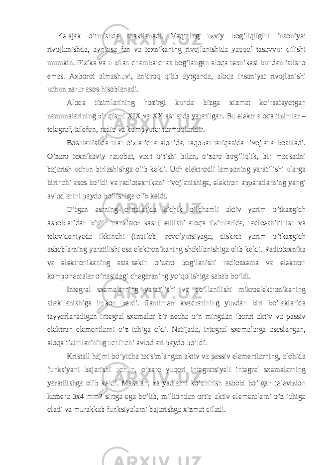 Kelajak o’tmishda shakllanadi. Vaqtning uzviy bog’liqligini insoniyat rivojlanishda, ayniqsa fan va texnikaning rivojlanishida yaqqol tasavvur qilishi mumkin. Fizika va u bilan chambarchas bog’langan aloqa texnikasi bundan istisno emas. Axborot almashuvi, aniqroq qilib aytganda, aloqa insoniyat rivojlanishi uchun zarur asos hisoblanadi. Aloqa tizimlarining hozirgi kunda bizga xizmat ko’rsatayotgan namunalarining bir qismi XIX va XX asrlarda yaratilgan. Bu elektr aloqa tizimlar – telegraf, telefon, radio va kompyuter tarmoqlaridir. Boshlanishda ular o’zlaricha alohida, raqobat tariqasida rivojlana boshladi. O’zaro texnikaviy raqobat, vaqt o’tishi bilan, o’zaro bog’liqlik, bir maqsadni bajarish uchun birlashishga olib keldi. Uch elektrodli lampaning yaratilishi ularga birinchi asos bo’ldi va radiotexnikani rivojlanishiga, elektron apparatlarning yangi avlodlarini paydo bo’lishiga olib keldi. O’tgan asrning o’rtalarida kichik o’lchamli aktiv yarim o’tkazgich asboblaridan biri - tranzistor kashf etilishi aloqa tizimlarida, radioeshittirish va televideniyeda ikkinchi (inqilob) revolyutsiyaga, diskret yarim o’tkazgich asboblarning yaratilishi esa elektronikaning shakllanishiga olib keldi. Radiotexnika va elektronikaning asta-sekin o’zaro bog’lanishi radiosxema va elektron komponentalar o’rtasidagi chegaraning yo’qolishiga sabab bo’ldi. Integral sxemalarning yaratilishi va qo’llanilishi mikroelektronikaning shakllanishiga imkon berdi. Santimetr kvadratining yuzdan biri bo’laklarida tayyorlanadigan integral sxemalar bir necha o’n mingdan iborat aktiv va passiv elektron elementlarni o’z ichiga oldi. Natijada, integral sxemalarga asoslangan, aloqa tizimlarining uchinchi avlodlari paydo bo’ldi. Kristall hajmi bo’yicha taqsimlangan aktiv va passiv elementlarning, alohida funksiyani bajarishi uchun, o’zaro yuqori integratsiyali integral sxemalarning yaratilishga olib keldi. Masalan, zaryadlarni ko’chirish asbobi bo’lgan televizion kamera 3x4 mm2 sirtga ega bo’lib, milliondan ortiq aktiv elementlarni o’z ichiga oladi va murakkab funksiyalarni bajarishga xizmat qiladi. 